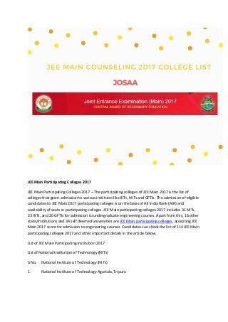 JEE Main Participating Colleges 2017
JEE Main Participating Colleges 2017 – The participating colleges of JEE Main 2017 is the list of
colleges that grant admission to various institutes like IIITs, NITs and GFTIs. The admission of eligible
candidates to JEE Main 2017 participating colleges is on the basis of All India Rank (AIR) and
availability of seats in participating colleges. JEE Main participating colleges 2017 includes 31 NITs,
23 IIITs, and 20 GFTIs for admission to undergraduate engineering courses. Apart from this, 16 other
state/institutions and 34 self deemed universities are JEE Main participating colleges, accepting JEE
Main 2017 score for admission to engineering courses. Candidates can check the list of 114 JEE Main
participating colleges 2017 and other important details in the article below.
List of JEE Main Participating Institution 2017
List of National Institution of Technology (NITs)
S.No. National Institute of Technology (NITs)
1. National Institute of Technology Agartala, Tripura
 