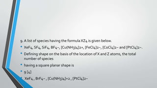 9. A list of species having the formula XZ4 is given below. 
• XeF4, SF4, SiF4, BF4−, [Cu(NH3)4]2+, [FeCI4]2−, [CoCl4]2− and [PtCI4]2−. 
• Defining shape on the basis of the location of X and Z atoms, the total 
number of species 
• having a square planar shape is 
• 9 [4] 
• XeF4 , BrF4− , [Cu(NH3)4]+2 , [PtCl4]2− 
 