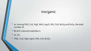 inorganic 
• 10. Among PbS, CuS, HgS, MnS, Ag2S, NiS, CoS, Bi2S3 and SnS2, the total 
number of 
• BLACK coloured sulphides is 
• 10. [7] 
• PbS , CuS, HgS, Ag2S, NiS, CoS, Bi2S3 
 