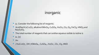 inorganic 
• 11. Consider the following list of reagents: 
• Acidified K2Cr2O7, alkaline KMnO4, CuSO4, H2O2, CI2, O3, FeCI3, HNO3 and 
Na2S2O3. 
• The total number of reagents that can oxidise aqueous iodide to iodine is 
• 11. [7] 
• H+ 
• / K2Cr2O7 , OH / KMnO4 , CuSO4 , H2O2 , Cl2 , O3, HNO 
 