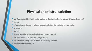 Physical chemistry -solution 
• 12. A compound H2X with molar weight of 80 g is dissolved in a solvent having density of 
• 0.4 g ml−1 
• . Assuming no change in volume upon dissolution, the molality of a 3.2 molar 
• solution is 
• 12. [8] 
• Let us consider, volume of solution = 1 litre = 1000 mL 
• wt. of solvent = 0.4 × 1000 = 400 g = 0.4 kg 
• wt. of solute = 80 g ; no. of moles of solute = 3.2 moles 
• molality of solution = 3.2 
