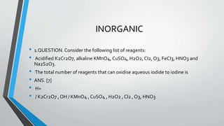 INORGANIC 
• 1.QUESTION. Consider the following list of reagents: 
• Acidified K2Cr2O7, alkaline KMnO4, CuSO4, H2O2, CI2, O3, FeCI3, HNO3 and 
Na2S2O3. 
• The total number of reagents that can oxidise aqueous iodide to iodine is 
• ANS. [7] 
• H+ 
• / K2Cr2O7 , OH / KMnO4 , CuSO4 , H2O2 , Cl2 , O3, HNO3 
 