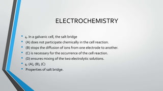 ELECTROCHEMISTRY 
• 4. In a galvanic cell, the salt bridge 
• (A) does not participate chemically in the cell reaction. 
• (B) stops the diffusion of ions from one electrode to another. 
• (C) is necessary for the occurrence of the cell reaction. 
• (D) ensures mixing of the two electrolytic solutions. 
• 4. (A), (B), (C) 
• Properties of salt bridge. 
 