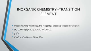 INORGANIC CHEMISTRY –TRANSITION 
ELEMENT 
• 5 Upon heating with Cu2S, the reagent(s) that give copper metal is/are 
• (A) CuFeS2 (B) CuO (C) Cu2O (D) CuSO4 
• 5. (C) 
• Cu2S + 2Cu2O ⎯⎯→ 6Cu + SO2 
 