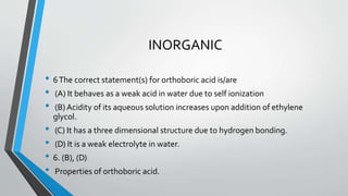 INORGANIC 
• 6The correct statement(s) for orthoboric acid is/are 
• (A) It behaves as a weak acid in water due to self ionization 
• (B) Acidity of its aqueous solution increases upon addition of ethylene 
glycol. 
• (C) It has a three dimensional structure due to hydrogen bonding. 
• (D) It is a weak electrolyte in water. 
• 6. (B), (D) 
• Properties of orthoboric acid. 
 
