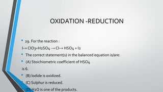 OXIDATION -REDUCTION 
• 29. For the reaction : 
I−+ CIO3+H2SO4 → CI−+ HSO4 + I2 
• The correct statement(s) in the balanced equation is/are: 
• (A) Stoichiometric coefficient of HSO4 
is 6. 
• (B) lodide is oxidized. 
• (C) Sulphur is reduced. 
• (D) H2O is one of the products. 
 