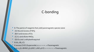 C-bonding 
• 8. The pair(s) of reagents that yield paramagnetic species is/are 
• (A) Na and excess of NH3 
• (B) K and excess of O2 
• (C) Cu and dilute HNO3 
• (D) O2 and 2-ethylanthraquinol 
• 8 (A), (B), (C) 
• K excess O KO (Superoxide) 2 2 + ⎯⎯→ → Paramagnetic 
• 3 32 2 3Cu 8HNO 3Cu(NO ) 2NO 4H O + ⎯⎯→ + + → Paramagnetic 
 