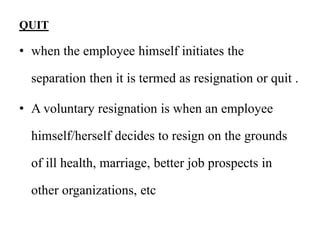 QUIT
• when the employee himself initiates the
separation then it is termed as resignation or quit .
• A voluntary resignation is when an employee
himself/herself decides to resign on the grounds
of ill health, marriage, better job prospects in
other organizations, etc
 