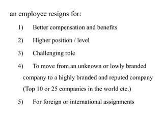 an employee resigns for:
1) Better compensation and benefits
2) Higher position / level
3) Challenging role
4) To move from an unknown or lowly branded
company to a highly branded and reputed company
(Top 10 or 25 companies in the world etc.)
5) For foreign or international assignments
 