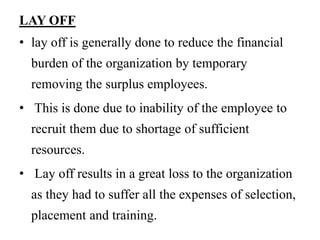 LAY OFF
• lay off is generally done to reduce the financial
burden of the organization by temporary
removing the surplus employees.
• This is done due to inability of the employee to
recruit them due to shortage of sufficient
resources.
• Lay off results in a great loss to the organization
as they had to suffer all the expenses of selection,
placement and training.
 