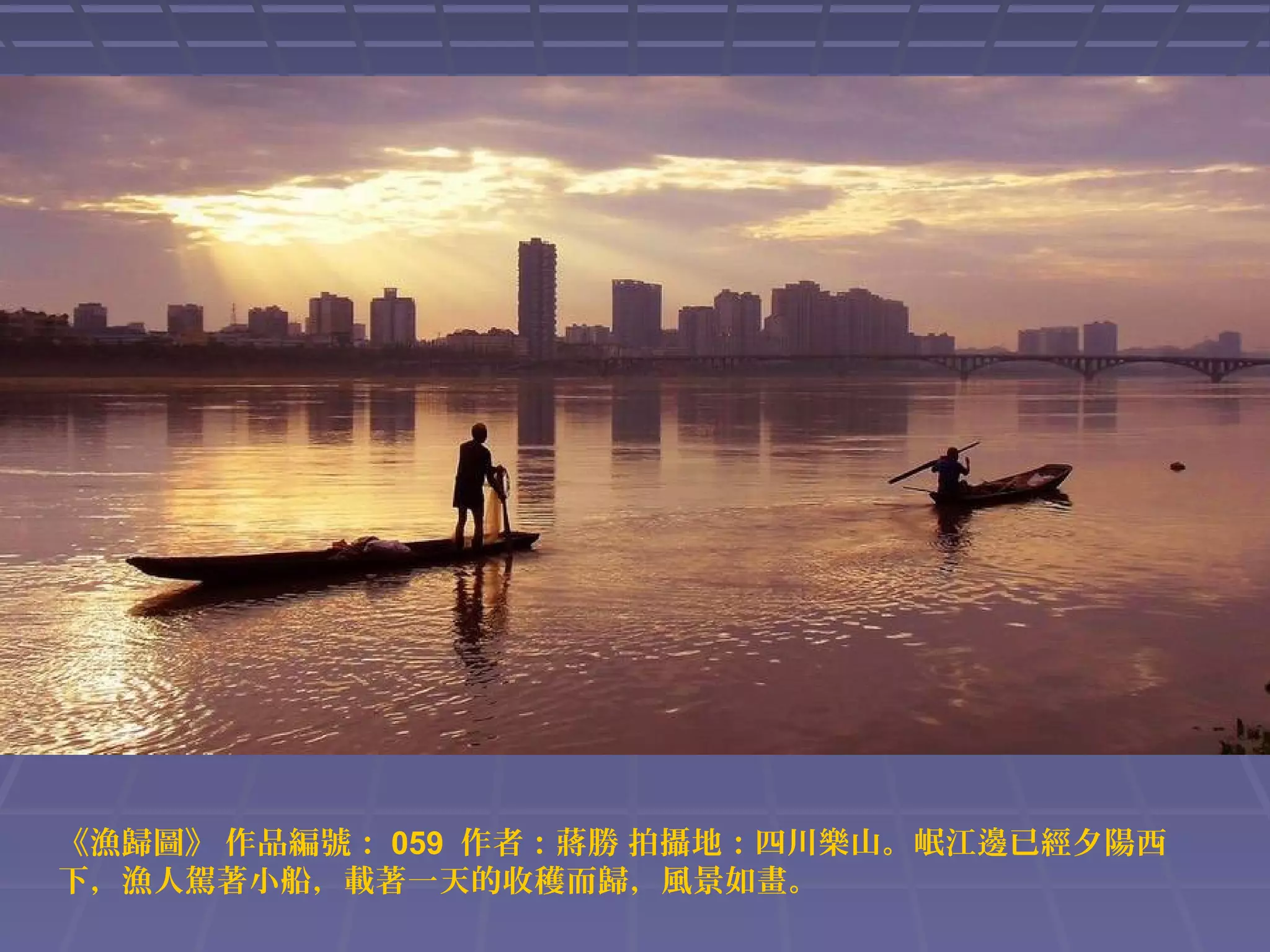 《漁歸圖》 作品編號： 059 作者：蔣勝 拍攝地：四川樂山。岷江邊已經夕陽西
下，漁人駕著小船，載著一天的收穫而歸，風景如畫。

 