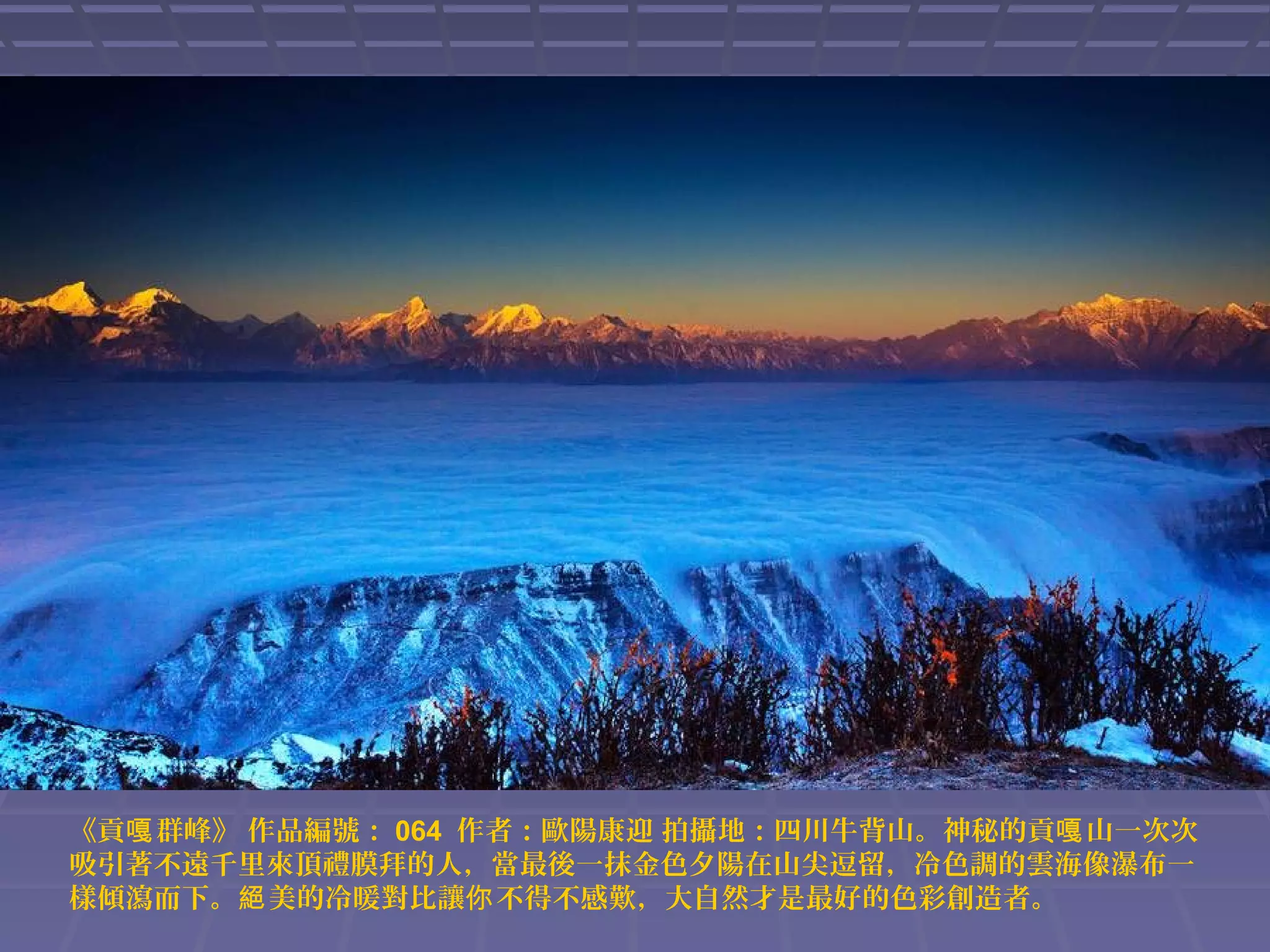 《貢嘎 群峰》 作品編號： 064 作者：歐陽康迎 拍攝地：四川牛背山。神秘的貢嘎 山一次次
吸引著不遠千里來頂禮膜拜的人，當最後一抹金色夕陽在山尖逗留，冷色調的雲海像瀑布一
樣傾瀉而下。絕 美的冷暖對比讓你 不得不感歎，大自然才是最好的色彩創造者。

 