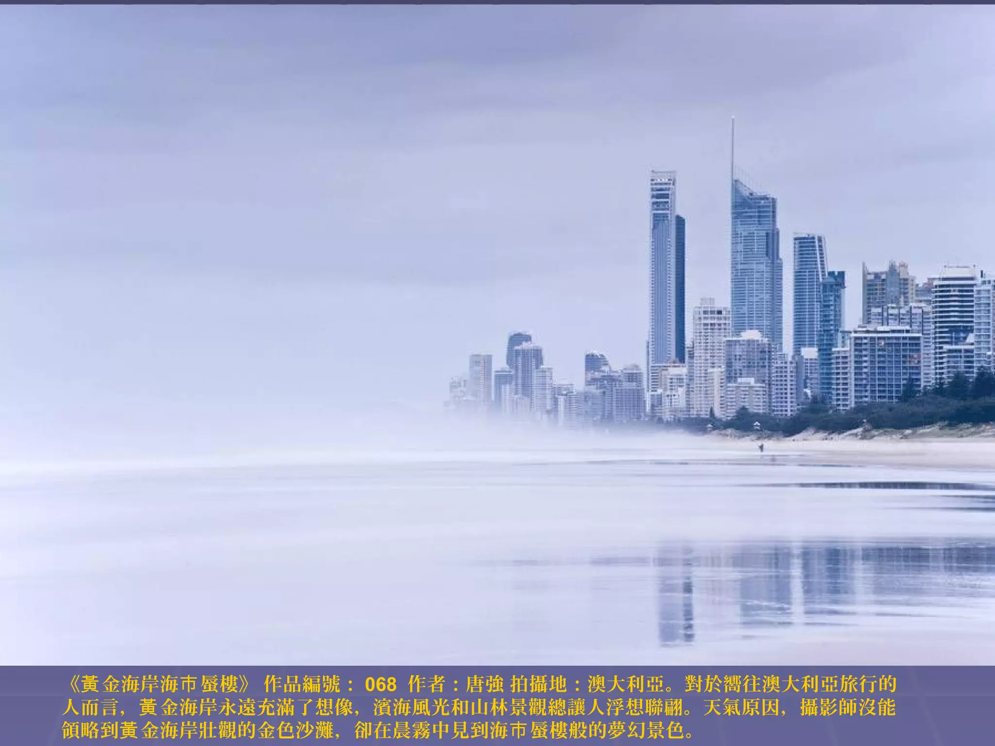 《黃 金海岸海巿 蜃樓》 作品編號： 068 作者：唐強 拍攝地：澳大利亞。對於嚮往澳大利亞旅行的
人而言，黃 金海岸永遠充滿了想像，濱海風光和山林景觀總讓人浮想聯翩。天氣原因，攝影師沒能
領略到黃 金海岸壯觀的金色沙灘，卻在晨霧中見到海巿 蜃樓般的夢幻景色。

 