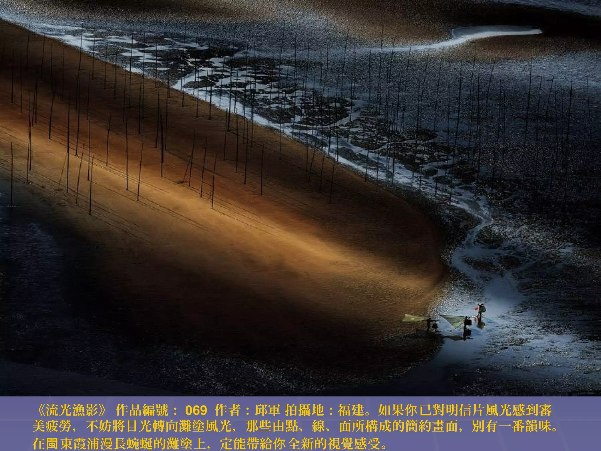 《流光漁影》 作品編號： 069 作者：邱軍 拍攝地：福建。如果你 已對明信片風光感到審
美疲勞，不妨將目光轉向灘塗風光，那些由點、線、面所構成的簡約畫面，別有一番韻味。
在閩 東霞浦漫長蜿蜒的灘塗上，定能帶給你 全新的視覺感受。

 