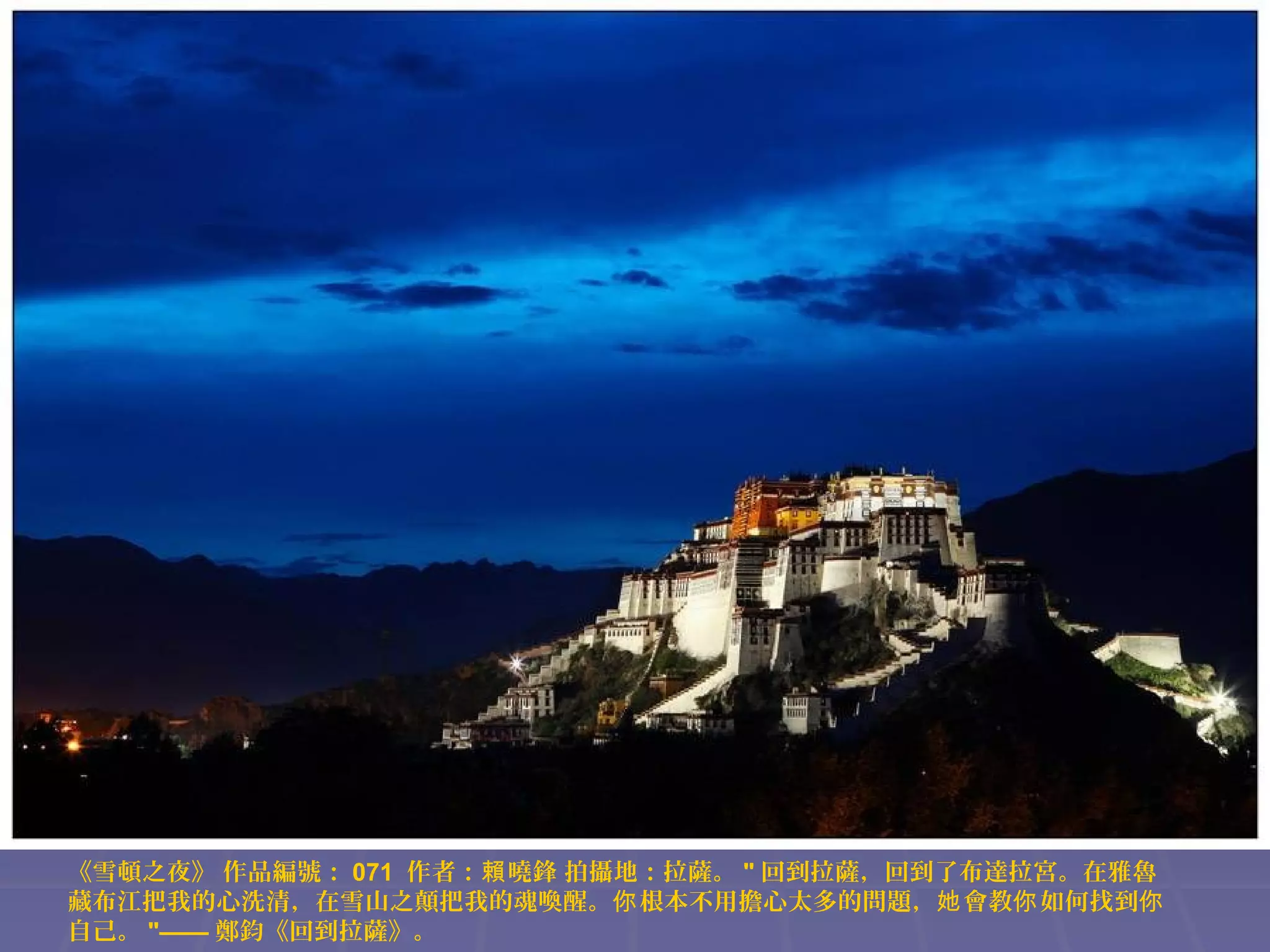 《雪頓之夜》 作品編號： 071 作者：賴 曉鋒 拍攝地：拉薩。 " 回到拉薩，回到了布達拉宮。在雅魯
藏布江把我的心洗清，在雪山之顛把我的魂喚醒。你 根本不用擔心太多的問題，她 會教你 如何找到你
自己。 "—— 鄭鈞《回到拉薩》。

 