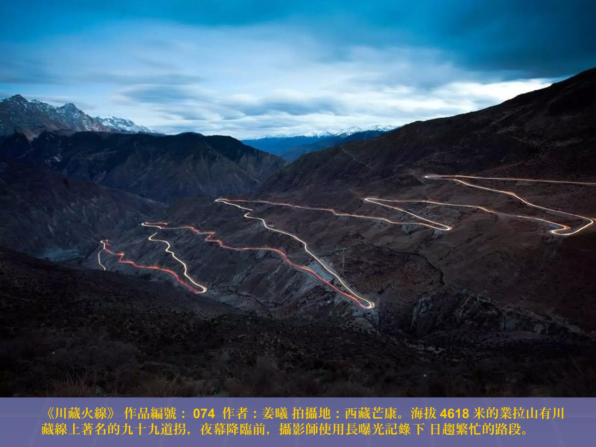 《川藏火線》 作品編號： 074 作者：姜曦 拍攝地：西藏芒康。海拔 4618 米的業拉山有川
藏線上著名的九十九道拐，夜幕降臨前，攝影師使用長曝光記錄 下 日趨繁忙的路段。

 