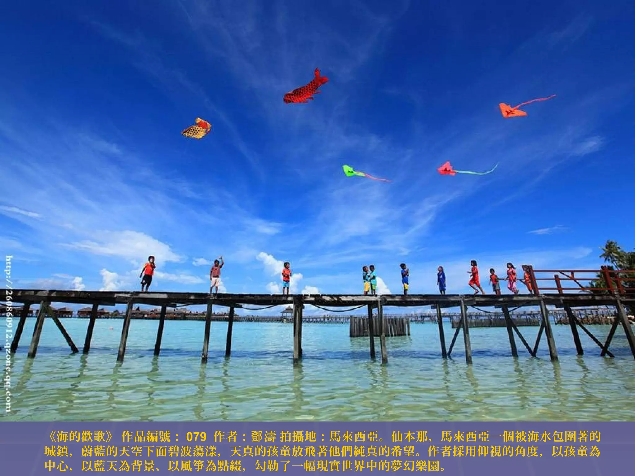 《海的歡歌》 作品編號： 079 作者：鄧 濤 拍攝地：馬來西亞。仙本那，馬來西亞一個被海水包圍著的
城鎮，蔚藍的天空下面碧波蕩漾，天真的孩童放飛著他們純真的希望。作者採用仰視的角度，以孩童為
中心，以藍天為背景、以風箏為點綴，勾勒了一幅現實世界中的夢幻樂園。

 