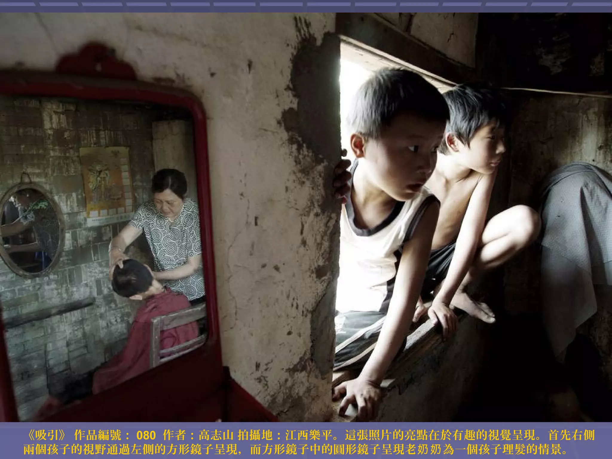 《吸引》 作品編號： 080 作者：高志山 拍攝地：江西樂平。這張照片的亮點在於有趣的視覺呈現。首先右側
兩個孩子的視野通過左側的方形鏡子呈現，而方形鏡子中的圓形鏡子呈現老奶奶 為一個孩子理髮的情景。

 