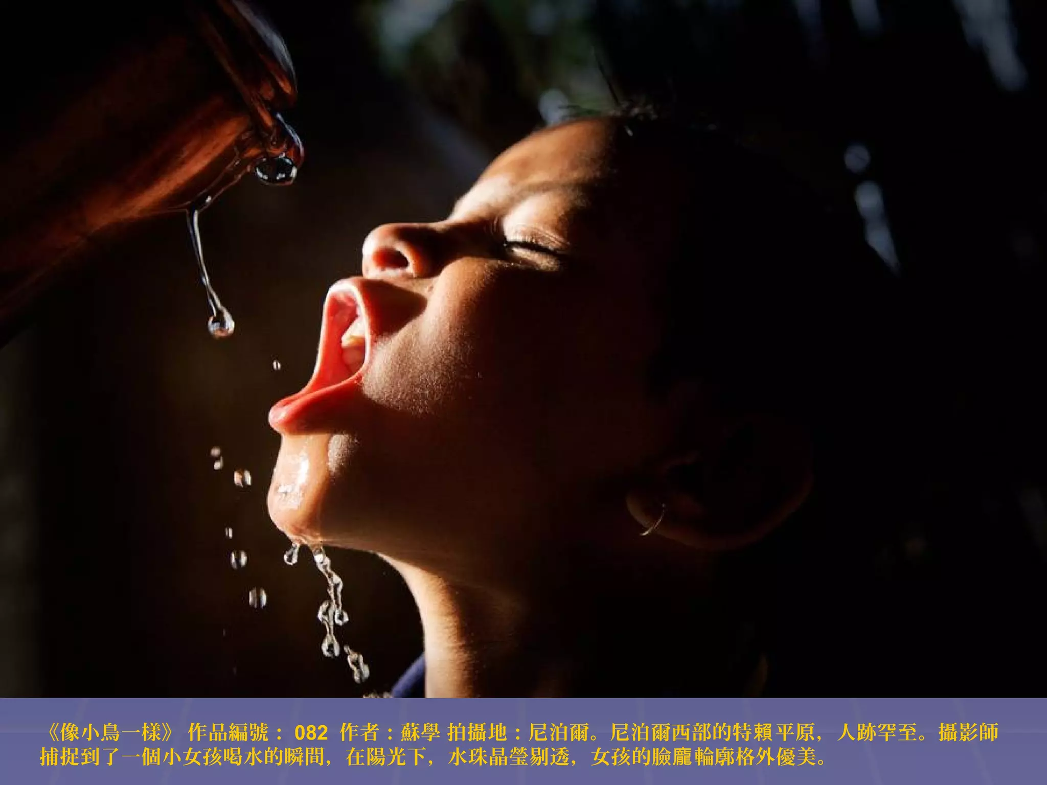 《像小鳥一樣》 作品編號： 082 作者：蘇學 拍攝地：尼泊爾。尼泊爾西部的特賴 平原，人跡罕至。攝影師
捕捉到了一個小女孩喝水的瞬間，在陽光下，水珠晶瑩剔透，女孩的臉龐 輪廓格外優美。

 