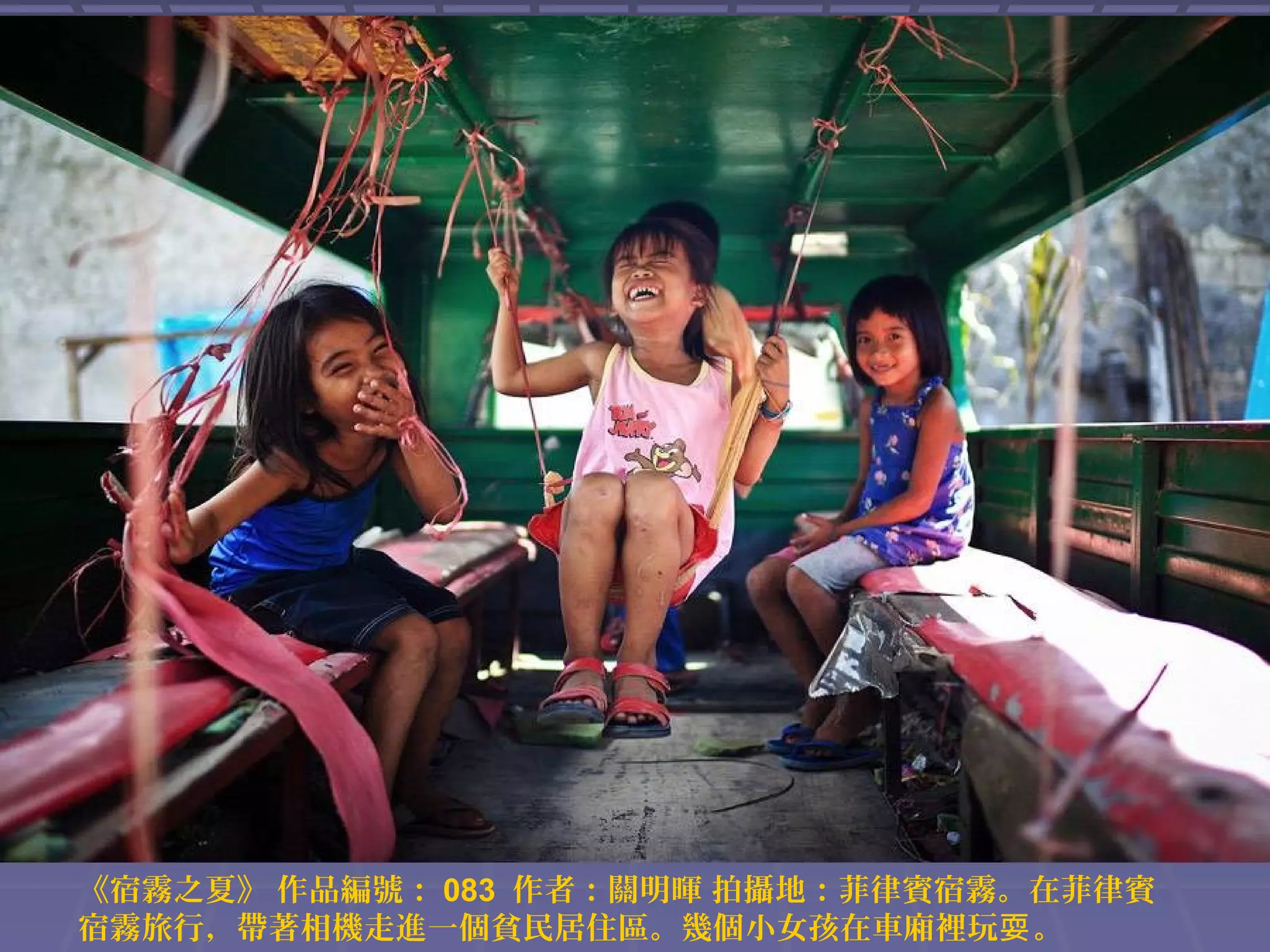 《宿霧之夏》 作品編號： 083 作者：關明暉 拍攝地：菲律賓宿霧。在菲律賓
宿霧旅行，帶著相機走進一個貧民居住區。幾個小女孩在車廂裡玩耍 。

 