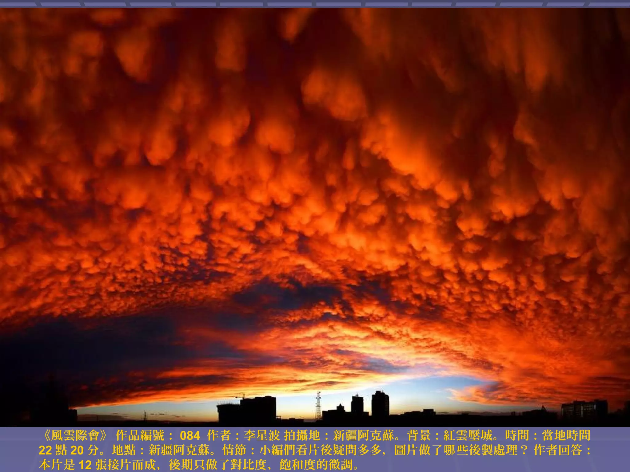 《風雲際會》 作品編號： 084 作者：李星波 拍攝地：新疆阿克蘇。背景：紅雲壓城。時間：當地時間
22 點 20 分。地點：新疆阿克蘇。情節：小編們看片後疑問多多，圖片做了哪 些後製處理？ 作者回答：
本片是 12 張接片而成，後期只做了對比度、飽和度的微調。

 