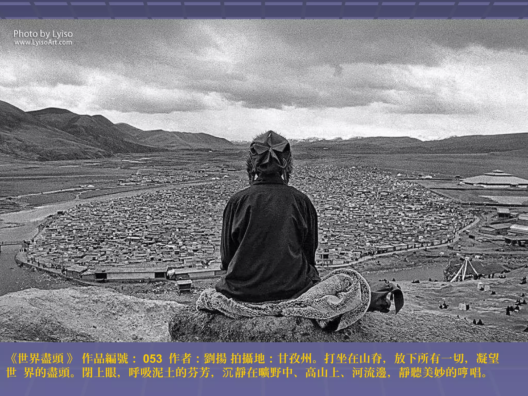 《世界盡頭 》 作品編號： 053 作者：劉揚 拍攝地：甘孜州。打坐在山脊，放下所有一切，凝望
世 界的盡頭。閉上眼，呼吸泥土的芬芳，沉 靜在曠野中、高山上、河流邊，靜聽美妙的哼 唱。

 