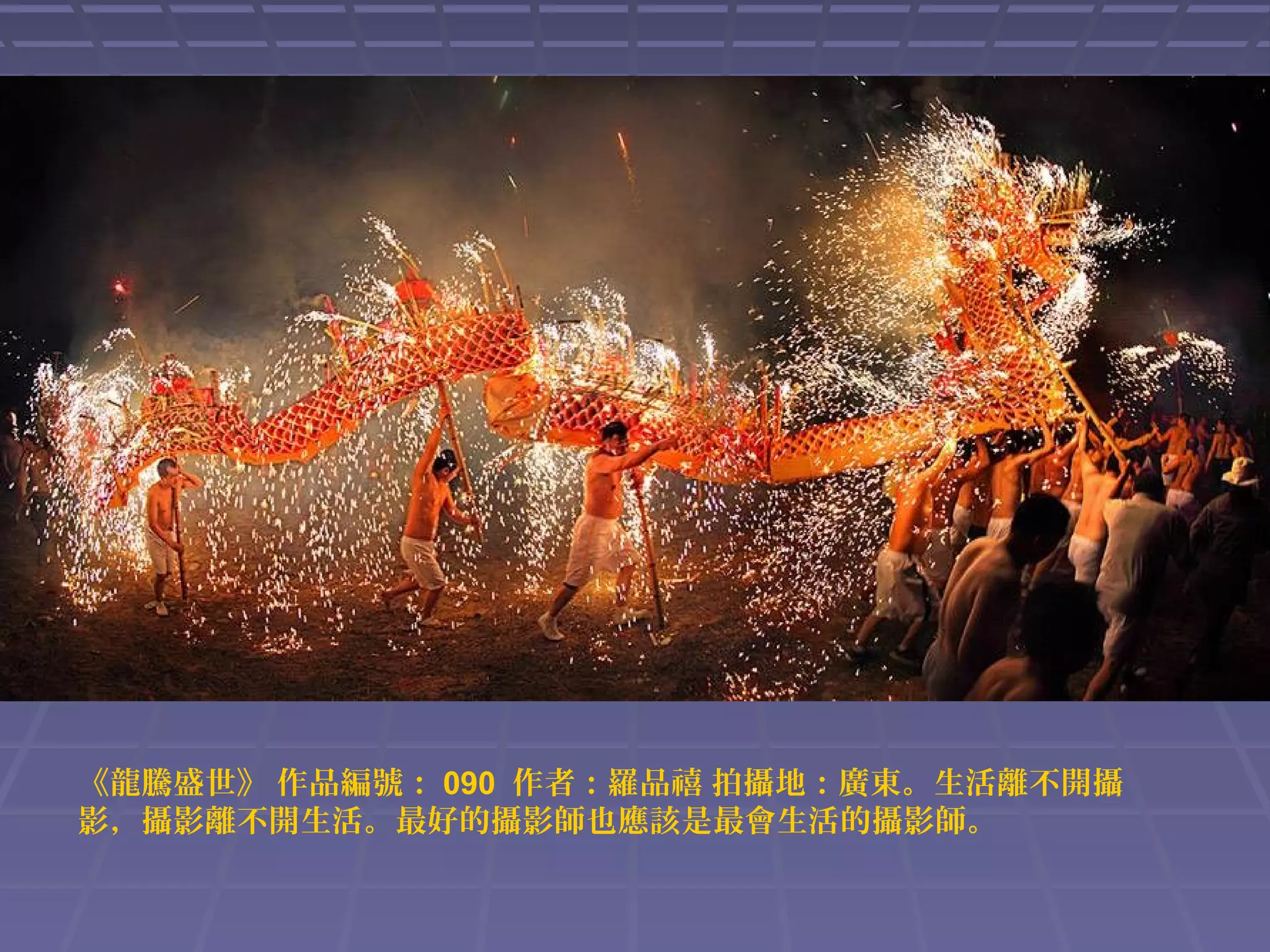 《龍騰盛世》 作品編號： 090 作者：羅品禧 拍攝地：廣東。生活離不開攝
影，攝影離不開生活。最好的攝影師也應該是最會生活的攝影師。

 