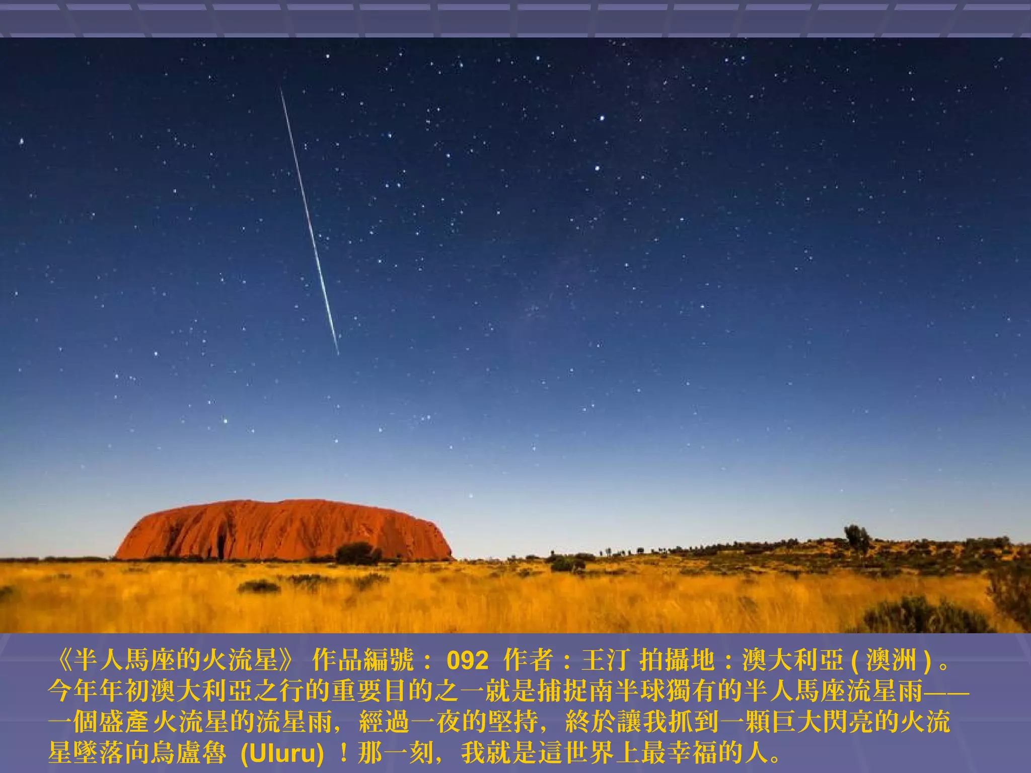 《半人馬座的火流星》 作品編號： 092 作者：王汀 拍攝地：澳大利亞 ( 澳洲 ) 。
今年年初澳大利亞之行的重要目的之一就是捕捉南半球獨有的半人馬座流星雨——
一個盛產 火流星的流星雨，經過一夜的堅持，終於讓我抓到一顆巨大閃亮的火流
星墜落向烏盧魯 (Uluru) ！那一刻，我就是這世界上最幸福的人。

 