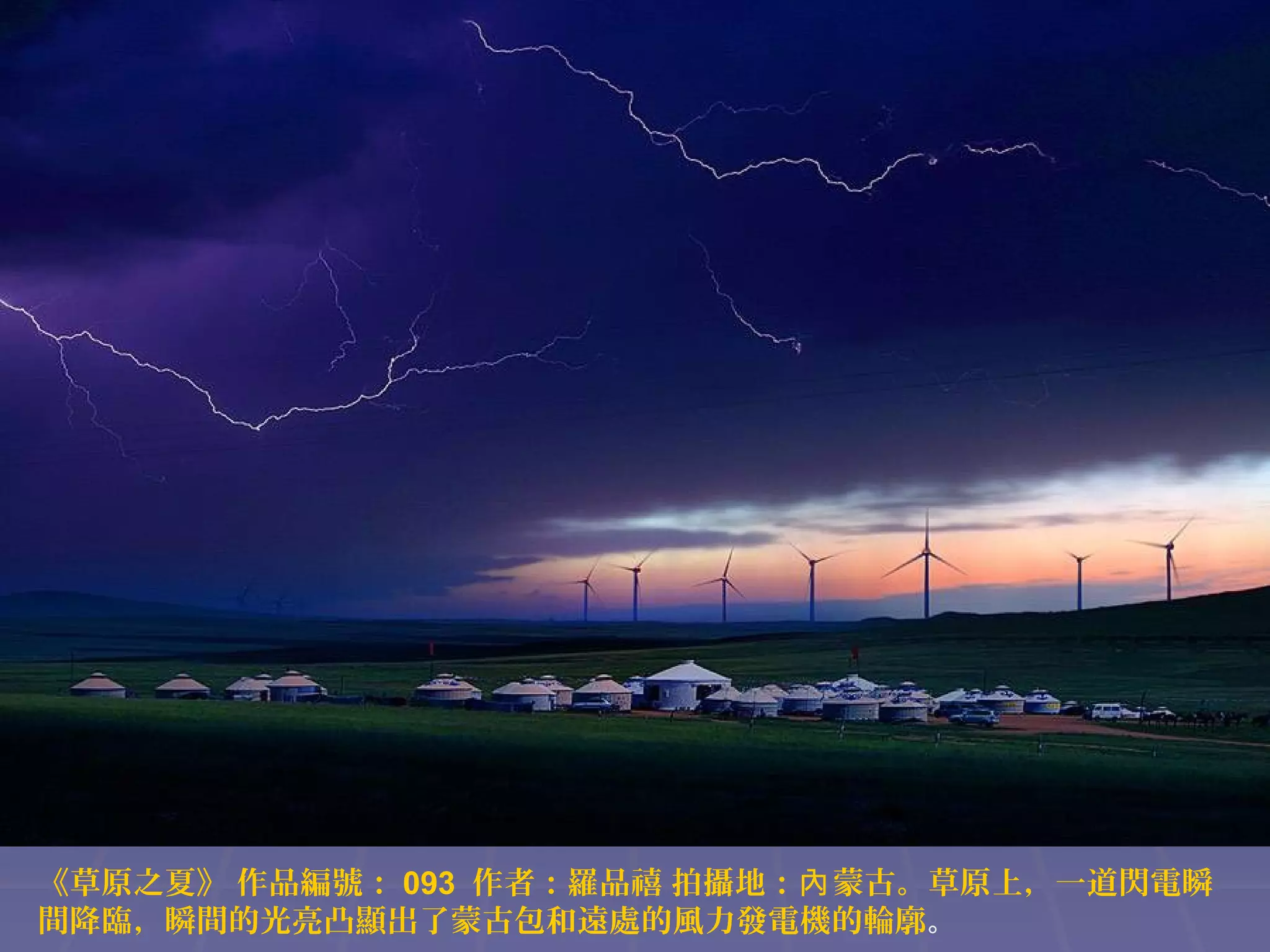《草原之夏》 作品編號： 093 作者：羅品禧 拍攝地：內 蒙古。草原上，一道閃電瞬
間降臨，瞬間的光亮凸顯出了蒙古包和遠處的風力發電機的輪廓。

 