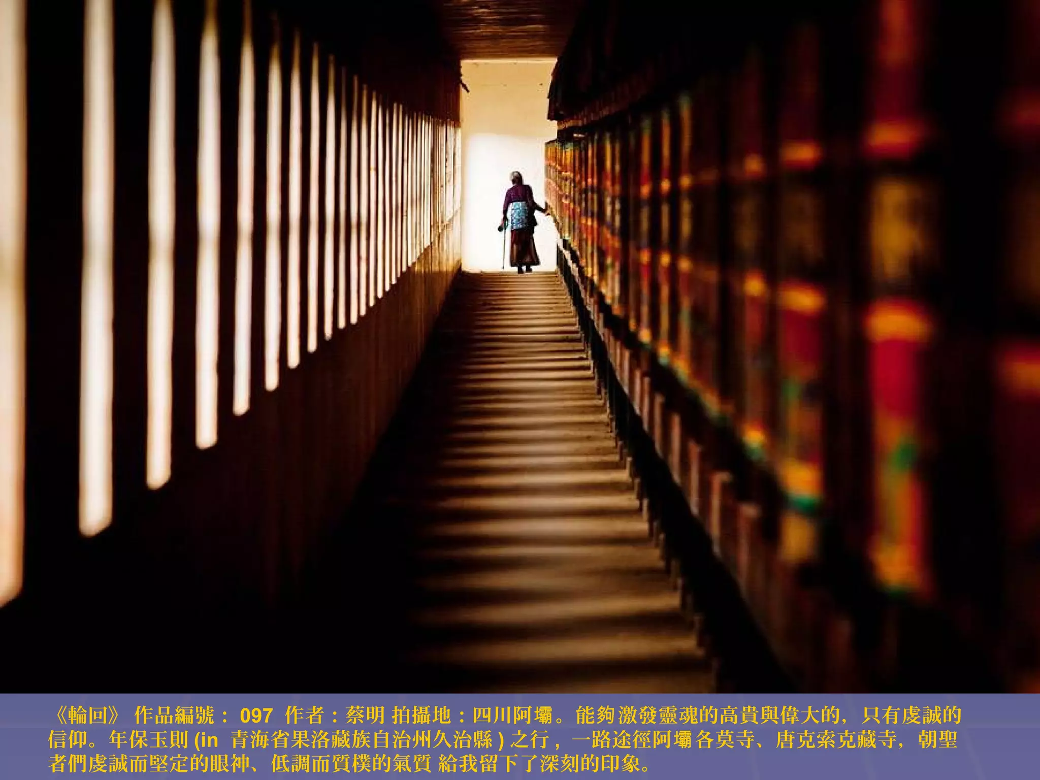 《輪回》 作品編號： 097 作者：蔡明 拍攝地：四川阿壩 。能夠 激發靈魂的高貴與偉大的，只有虔誠的
信仰。年保玉則 (in 青海省果洛藏族自治州久治縣 ) 之行 , 一路途徑阿壩 各莫寺、唐克索克藏寺，朝聖
者們虔誠而堅定的眼神、低調而質樸的氣質 給我留下了深刻的印象。

 