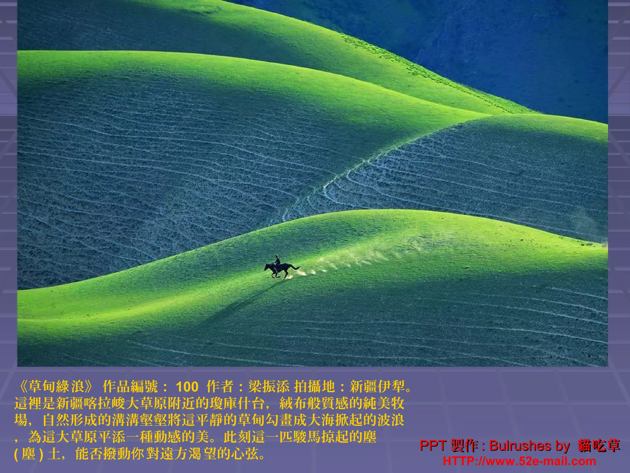 《草甸綠 浪》 作品編號： 100 作者：梁振添 拍攝地：新疆伊犁。
這裡是新疆喀拉峻大草原附近的瓊庫什台，絨布般質感的純美牧
場，自然形成的溝溝壑壑將這平靜的草甸勾畫成大海掀起的波浪
，為這大草原平添一種動感的美。此刻這一匹駿馬掠起的塵
PPT 製作 : Bulrushes by 貓 吃草
( 塵 ) 土，能否撥動你 對遠方渴 望的心弦。
HTTP://www.52e-mail.com

 
