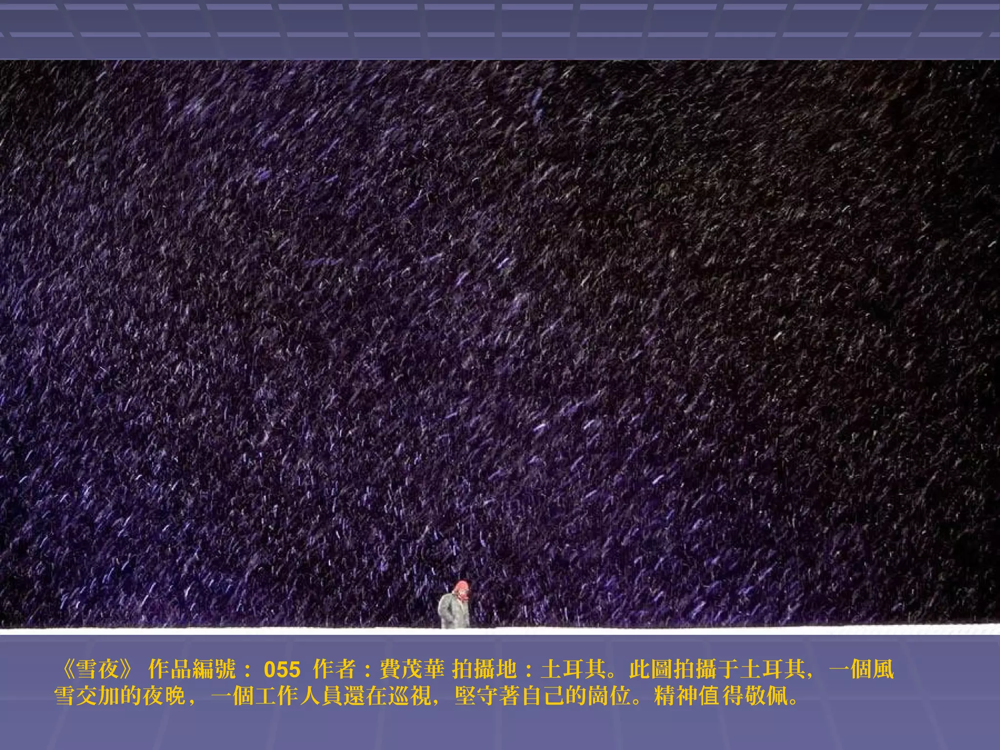 《雪夜》 作品編號： 055 作者：費茂華 拍攝地：土耳其。此圖拍攝于土耳其，一個風
雪交加的夜晚 ，一個工作人員還在巡視，堅守著自己的崗位。精神值 得敬佩。

 
