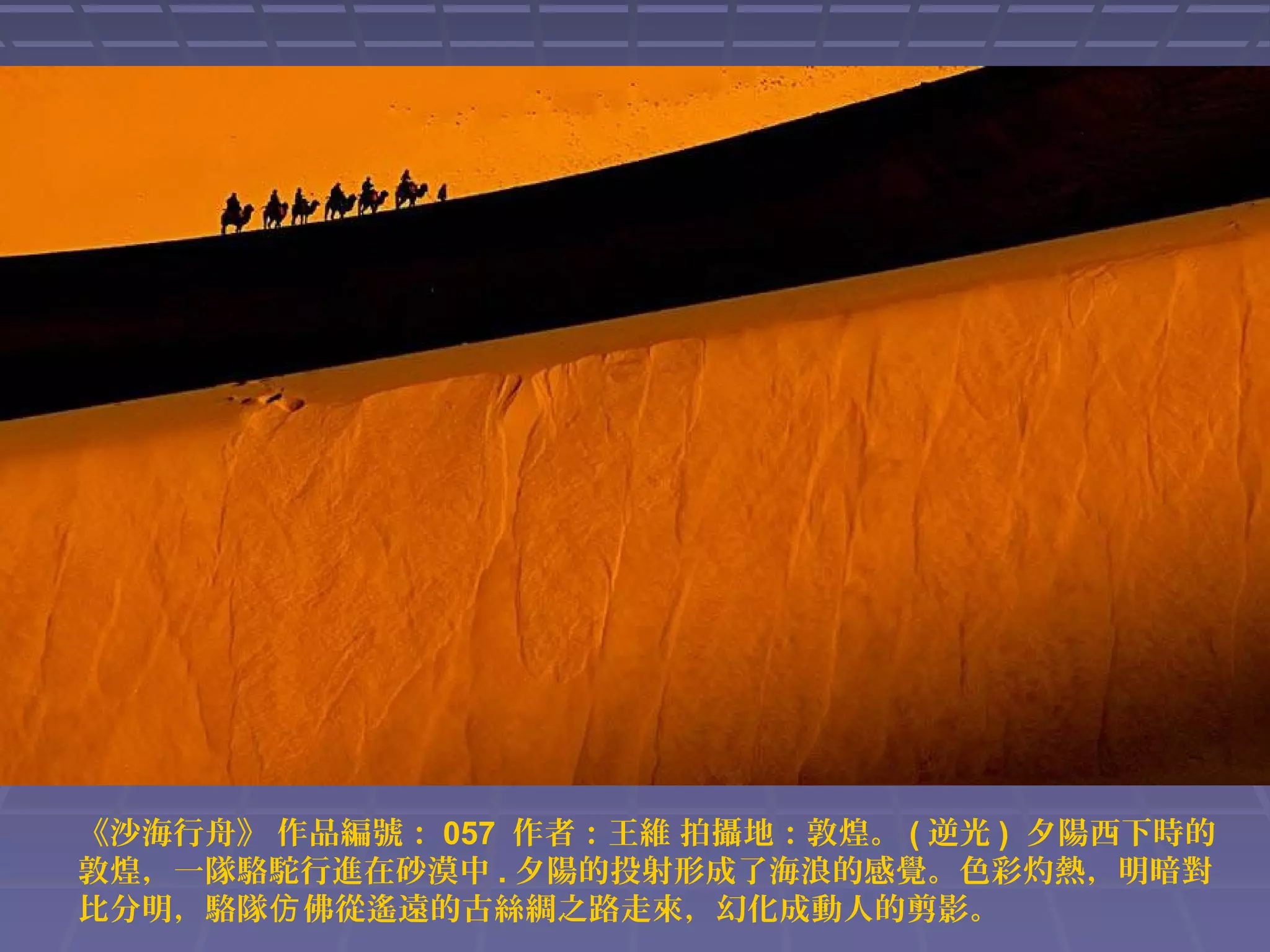 《沙海行舟》 作品編號： 057 作者：王維 拍攝地：敦煌。 ( 逆光 ) 夕陽西下時的
敦煌，一隊駱駝行進在砂漠中 . 夕陽的投射形成了海浪的感覺。色彩灼熱，明暗對
比分明，駱隊仿 佛從遙遠的古絲綢之路走來，幻化成動人的剪影。

 