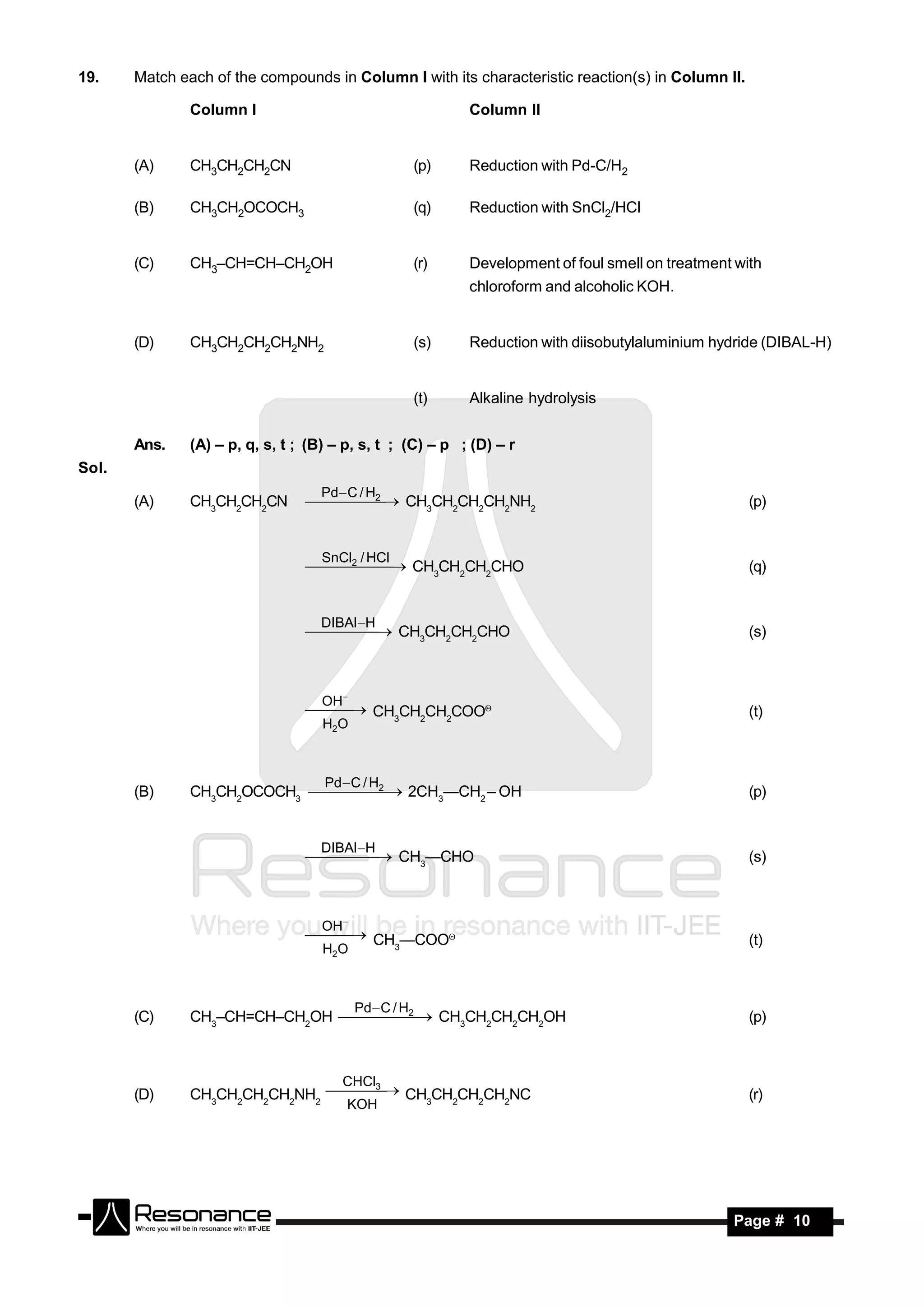19.    Match each of the compounds in Column I with its characteristic reaction(s) in Column II.

               Column I                                      Column II


       (A)     CH3CH2CH2CN                             (p)   Reduction with Pd-C/H2

       (B)     CH3CH2OCOCH3                            (q)   Reduction with SnCl2/HCl


       (C)     CH3–CH=CH–CH2OH                         (r)   Development of foul smell on treatment with
                                                             chloroform and alcoholic KOH.


       (D)     CH3CH2CH2CH2NH2                         (s)   Reduction with diisobutylaluminium hydride (DIBAL-H)


                                                       (t)   Alkaline hydrolysis


       Ans.    (A) – p, q, s, t ; (B) – p, s, t ; (C) – p ; (D) – r
Sol.
                                    Pd  C / H
                                        2
       (A)     CH3CH2CH2CN           CH3CH2CH2CH2NH2                                            (p)


                                    SnCl / HCl
                                  2   CH3CH2CH2CHO
                                                                                                    (q)


                                   DIBAl H
                                     CH3CH2CH2CHO
                                                                                                     (s)



                                    OH
                                   CH3CH2CH2COO                                                  (t)
                                    H2O



                                   2Pd  C / H
       (B)     CH3CH2OCOCH3     2CH3—CH2 – OH                                                   (p)


                                   DIBAl H
                                     CH3—CHO
                                                                                                     (s)



                                    OH
                                   CH —COO                                                       (t)
                                    H2O  3




                                      2   Pd  C / H
       (C)     CH3–CH=CH–CH2OH     CH3CH2CH2CH2OH                                               (p)



                                   3   CHCl
       (D)     CH3CH2CH2CH2NH2    CH3CH2CH2CH2NC                                                  (r)
                                        KOH
                                   




        RESONANCE                                                                                  Page # 10
 