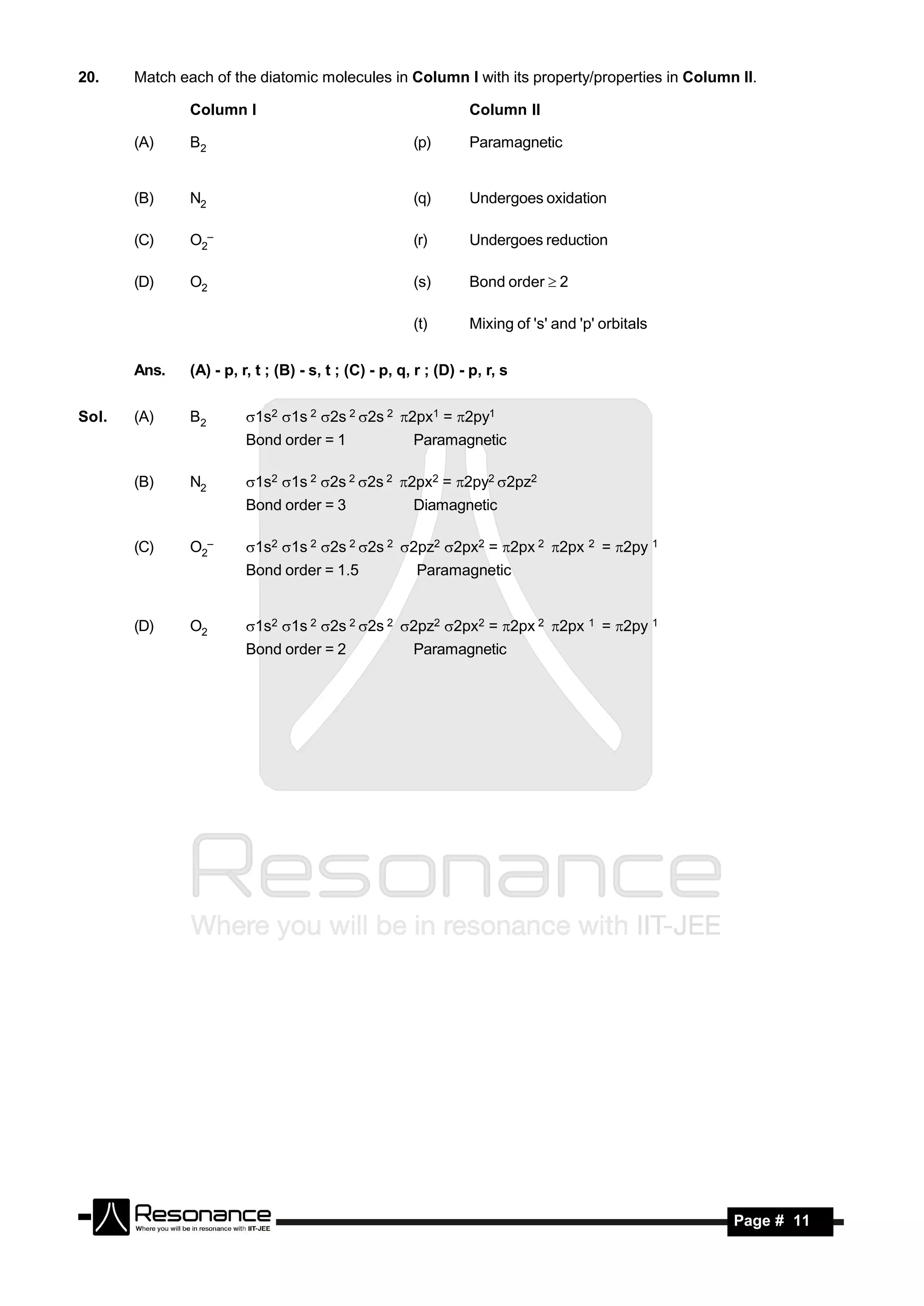 20.    Match each of the diatomic molecules in Column I with its property/properties in Column II.

               Column I                                          Column II

       (A)     B2                                      (p)       Paramagnetic


       (B)     N2                                      (q)       Undergoes oxidation

       (C)     O2–                                     (r)       Undergoes reduction

       (D)     O2                                      (s)       Bond order  2

                                                       (t)       Mixing of 's' and 'p' orbitals


       Ans.    (A) - p, r, t ; (B) - s, t ; (C) - p, q, r ; (D) - p, r, s


Sol.   (A)     B2        1s2 1s 2 2s 2 2s 2 2px1 = 2py1
                         Bond order = 1                Paramagnetic

       (B)     N2        1s2 1s 2 2s 2 2s 2 2px2 = 2py2 2pz2
                         Bond order = 3                Diamagnetic

       (C)     O2–       1s2 1s 2 2s 2 2s 2 2pz2 2px2 = 2px 2 2px 2 = 2py 1
                         Bond order = 1.5               Paramagnetic


       (D)     O2        1s2 1s 2 2s 2 2s 2 2pz2 2px2 = 2px 2 2px 1 = 2py 1
                         Bond order = 2                Paramagnetic




        RESONANCE                                                                                 Page # 11
 
