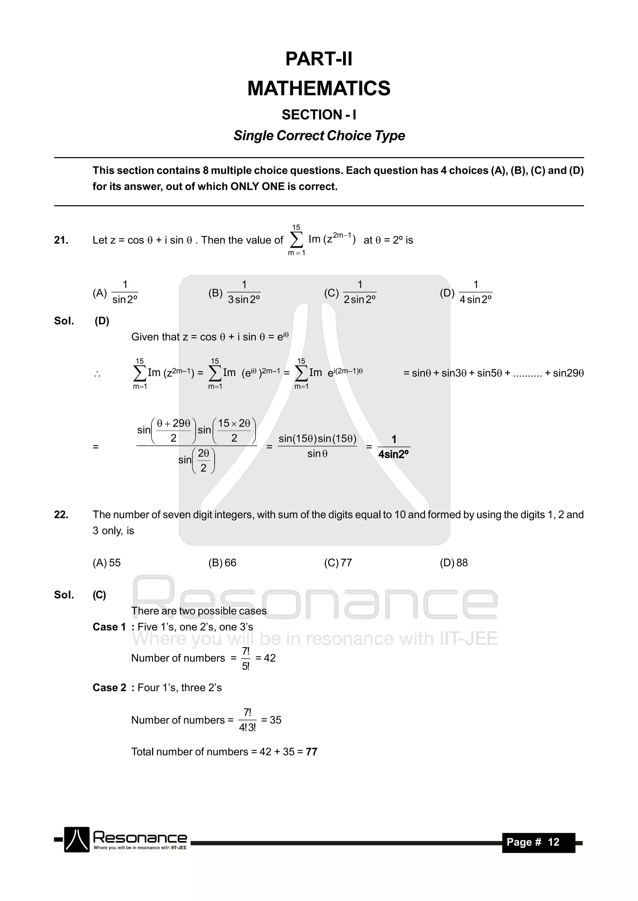 PART-II
                                                    MATHEMATICS
                                                         SECTION - I
                                                 Single Correct Choice Type

       This section contains 8 multiple choice questions. Each question has 4 choices (A), (B), (C) and (D)
       for its answer, out of which ONLY ONE is correct.


                                                                 15
                                                                          2m 1
21.    Let z = cos  + i sin  . Then the value of              m ( z
                                                               m 1
                                                                                  ) at  = 2º is



               1                                   1                             1                            1
       (A)                              (B)                             (C)                          (D)
             sin 2º                             3 sin 2º                      2 sin 2º                     4 sin 2º

Sol.   (D)
                 Given that z = cos  + i sin  = ei

                    15                  15                        15
                        Im (z2m–1) =          Im (ei)2m–1 =    Im e   i(2m–1)           = sin+ sin3+ sin5 + .......... + sin29
                 m 1                   m 1                     m 1
                                       

                          29   15  2 
                    sin          sin 
                        2   2                sin(15) sin (15)
                                             
       =                                       =                    =
                                                                        1
                                  2                 sin 
                              sin 
                                                                      4sin2º
                                  2 



22.    The number of seven digit integers, with sum of the digits equal to 10 and formed by using the digits 1, 2 and
       3 only, is


       (A) 55                           (B) 66                          (C) 77                       (D) 88


Sol.   (C)
                 There are two possible cases
       Case 1 : Five 1’s, one 2’s, one 3’s

                                                   7!
                 Number of numbers =                  = 42
                                                   5!

       Case 2 : Four 1’s, three 2’s

                                                   7!
                 Number of numbers =                    = 35
                                                  4! 3!

                 Total number of numbers = 42 + 35 = 77




        RESONANCE                                                                                                     Page # 12
 