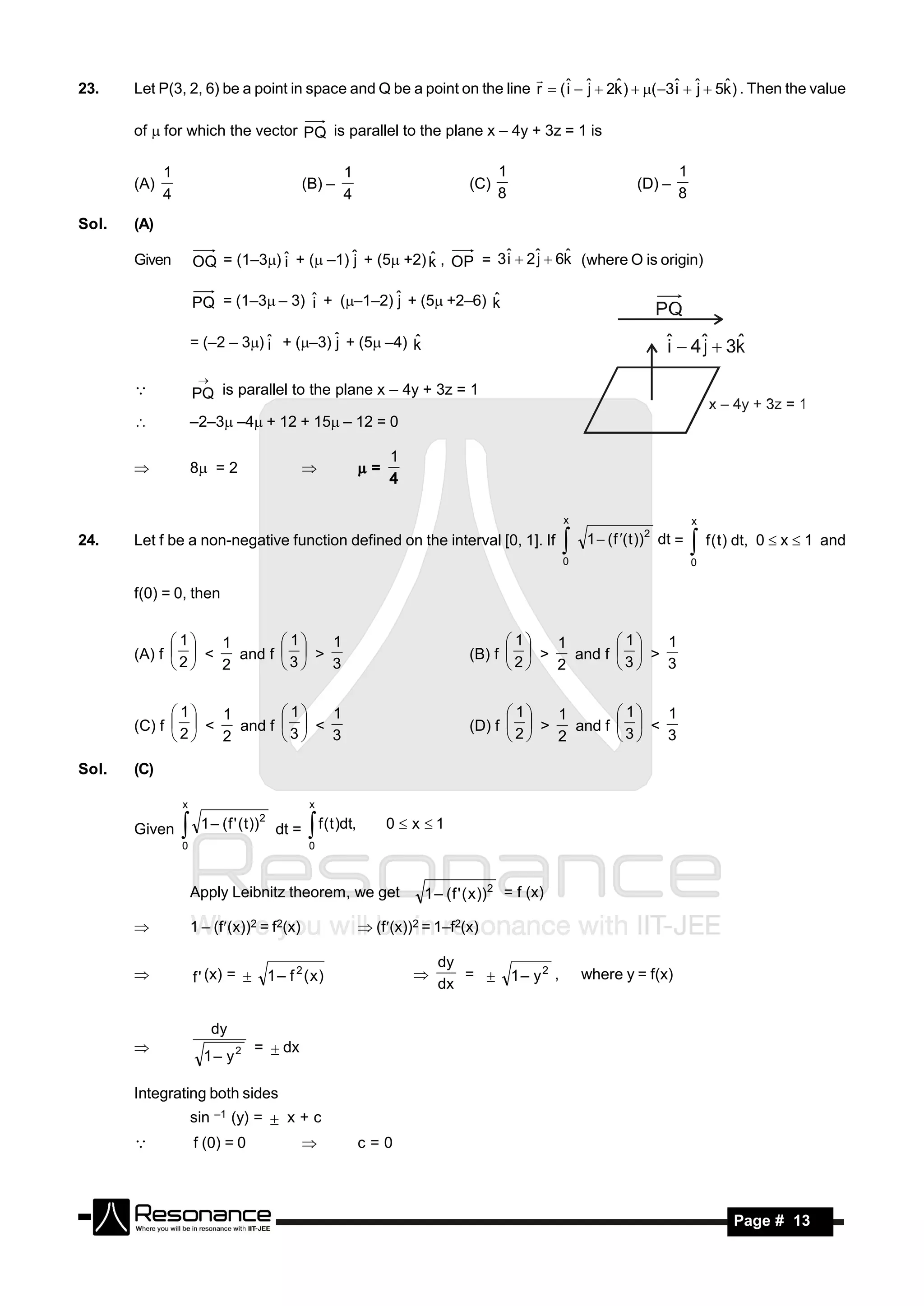 23.    Let P(3, 2, 6) be a point in space and Q be a point on the line r  ( ˆ  ˆ  2k )  ( 3ˆ  ˆ  5k ) . Then the value
                                                                             i j                 i j
                                                                                     ˆ                   ˆ

       of  for which the vector PQ is parallel to the plane x – 4y + 3z = 1 is

             1                                          1                               1                                    1
       (A)                                     (B) –                              (C)                               (D) –
             4                                          4                               8                                    8

Sol.   (A)

       Given         OQ = (1–3) ˆ + ( –1) ˆ + (5 +2) k , OP = 3ˆ  2ˆ  6k (where O is origin)
                                 i          j           ˆ         i    j    ˆ


                     PQ = (1–3– 3) ˆ + (–1–2) ˆ + (5 +2–6) k
                                     i           j             ˆ

                     = (–2 – 3) ˆ + (–3) ˆ + (5 –4) k
                                 i         j           ˆ


                     PQ is parallel to the plane x – 4y + 3z = 1
                      
       

                    –2–3 –4 + 12 + 15 – 12 = 0

                     8 = 2                                   =
                                                                   1
                                              
                                                                   4

                                                                                                      x                           x
24.    Let f be a non-negative function defined on the interval [0, 1]. If                                1  ( f ( t ))2 dt =
                                                                                                      0
                                                                                                                                  f ( t) dt, 0  x  1 and
                                                                                                                                  0


       f(0) = 0, then


              1  1        1  1                                                       1  1        1  1
       (A) f   <   and f   >                                                  (B) f   >   and f   >
             2   2       3   3                                                      2   2       3   3


              1  1        1  1                                                       1  1        1  1
       (C) f   <   and f   <                                                  (D) f   >   and f   <
              2  2        3  3                                                       2  2        3  3

Sol.   (C)

                 x                              x

       Given          1 – ( f ' ( t ))2 dt =     f (t )dt,        0  x 1
                 0                              0
                 

                     Apply Leibnitz theorem, we get                      1 – ( f ' ( x ))2 = f (x)

                    1 – (f(x))2 = f2(x)                      (f(x))2 = 1–f2(x)

                                                                           dy
                     f ' (x) =     1 – f 2 (x)                               =            1– y2 ,       where y = f(x)
                                                                           dx
                                                                      


                          dy
                                   =  dx
                       1– y2
       

       Integrating both sides
                     sin –1 (y) =  x + c
                    f (0) = 0                              c=0



        RESONANCE                                                                                                                        Page # 13
 