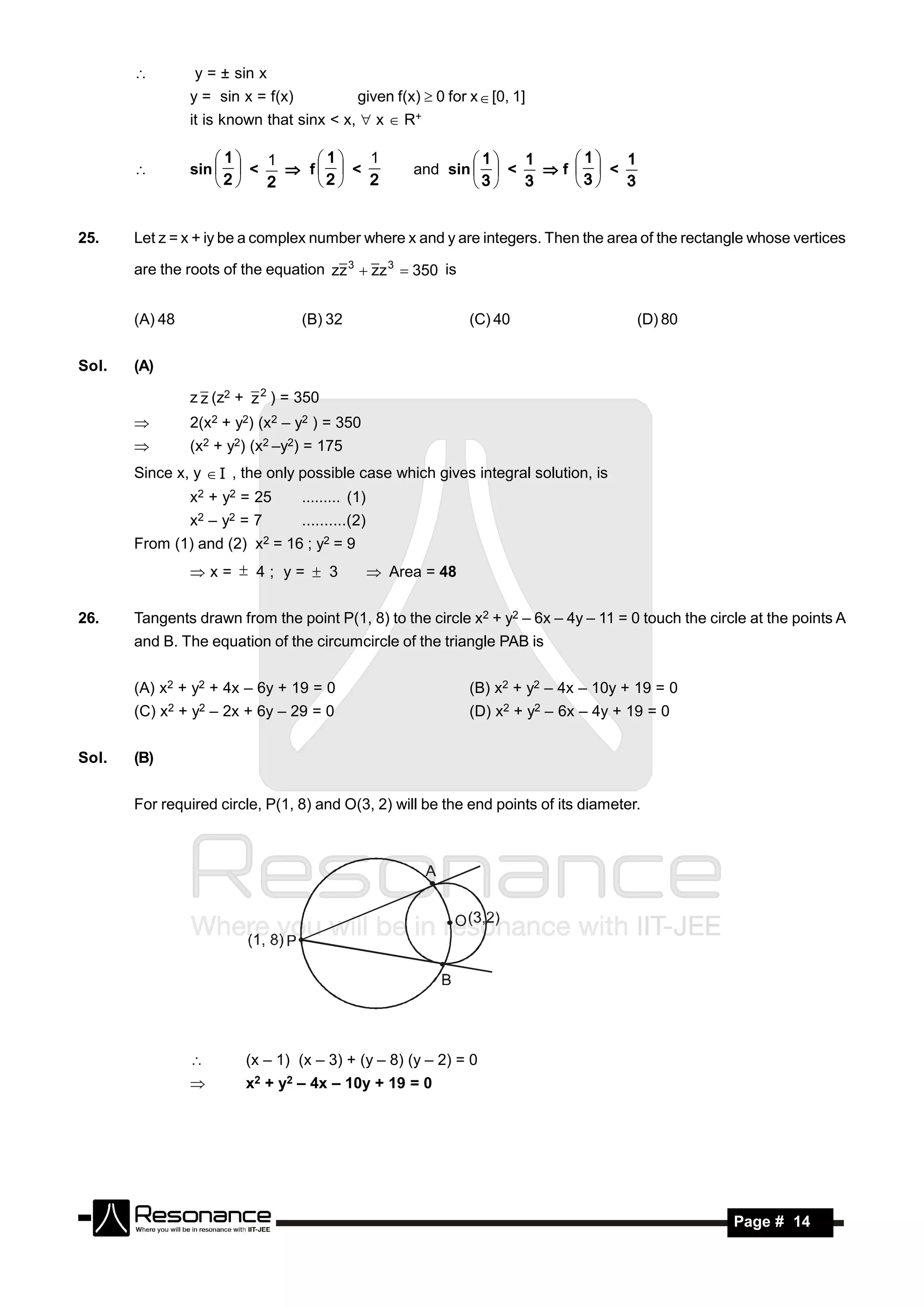         y = ± sin x
                y = sin x = f(x)                    given f(x)  0 for x  [0, 1]
                it is known that sinx < x,  x  R+


                sin   <    f  <                         and sin   <   f   <
                    1   1    1   1                               1   1    1   1
       
                     2  2     2  2                                3  3     3  3


25.    Let z = x + iy be a complex number where x and y are integers. Then the area of the rectangle whose vertices

       are the roots of the equation zz 3  zz 3  350 is


       (A) 48                           (B) 32                         (C) 40                   (D) 80


Sol.   (A)

                z z (z2 + z 2 ) = 350
               2(x2 + y2) (x2 – y2 ) = 350
               (x2 + y2) (x2 –y2) = 175
       Since x, y  I , the only possible case which gives integral solution, is
                x2 + y2 = 25            ......... (1)
                x2   –   y2   =7        ..........(2)
       From (1) and (2)        x2   = 16 ; y2 = 9
                x=  4; y=  3                          Area = 48

26.    Tangents drawn from the point P(1, 8) to the circle x2 + y2 – 6x – 4y – 11 = 0 touch the circle at the points A
       and B. The equation of the circumcircle of the triangle PAB is


       (A) x2 + y2 + 4x – 6y + 19 = 0                                  (B) x2 + y2 – 4x – 10y + 19 = 0
       (C) x2 + y2 – 2x + 6y – 29 = 0                                  (D) x2 + y2 – 6x – 4y + 19 = 0


Sol.   (B)


       For required circle, P(1, 8) and O(3, 2) will be the end points of its diameter.




                             (x – 1) (x – 3) + (y – 8) (y – 2) = 0
                             x2 + y2 – 4x – 10y + 19 = 0




        RESONANCE                                                                                        Page # 14
 