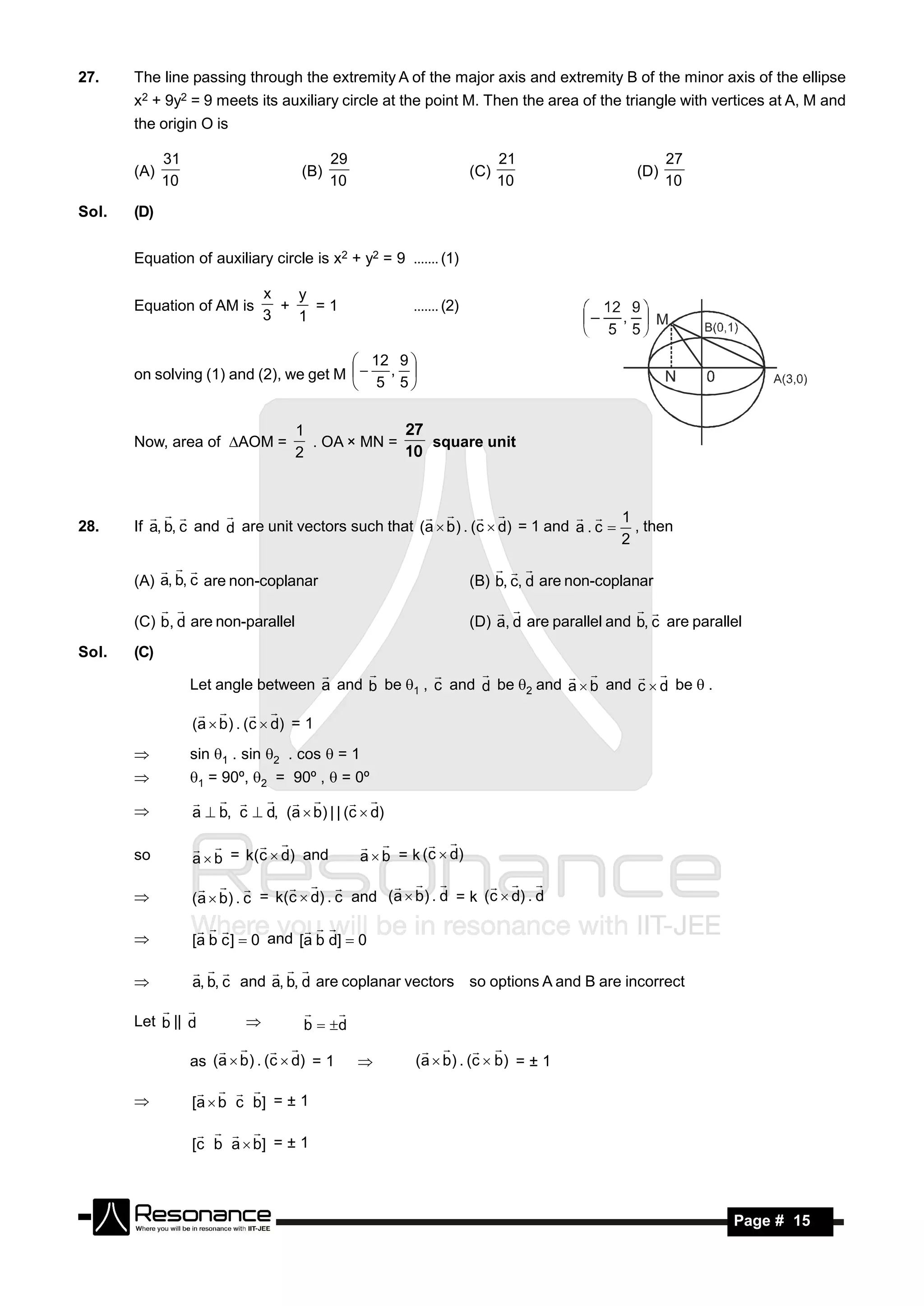 27.    The line passing through the extremity A of the major axis and extremity B of the minor axis of the ellipse
       x2 + 9y2 = 9 meets its auxiliary circle at the point M. Then the area of the triangle with vertices at A, M and
       the origin O is

             31                            29                               21                        27
       (A)                           (B)                              (C)                       (D)
             10                            10                               10                        10

Sol.   (D)


       Equation of auxiliary circle is x2 + y2 = 9 (1)

                               x   y
       Equation of AM is         +   =1
                               3   1
                                                        (2)


                                         12 9 
       on solving (1) and (2), we get M   , 
                                         5 5


                                    1
       Now, area of AOM =           . OA × MN =    square unit
                                                  27
                                    2             10



                                                                                1
28.    If a, b, c and d are unit vectors such that (a  b ) . (c  d) = 1 and a . c  , then
                                                   
                                                                                     2

       (A) a, b, c are non-coplanar
             
                                                                      (B) b, c, d are non-coplanar
                                                                            


       (C) b, d are non-parallel                                      (D) a, d are parallel and b, c are parallel
                                                                                             

Sol.   (C)

                  Let angle between a and b be 1 , c and d be 2 and a  b and c  d be  .
                                                                           


                  (a  b ) . (c  d) = 1
                      

                 sin 1 . sin 2 . cos  = 1
                 1 = 90º, 2 = 90º ,  = 0º

                  a  b, c  d, (a  b) | | (c  d)
                                        
       

                                                a  b = k (c  d)
                                                            
       so         a  b = k(c  d) and
                                             


                  (a  b) . c = k(c  d) . c and (a  b) . d = k (c  d) . d
                                                           
       

                  [a b c ]  0 and [a b d]  0
                                 
       

                  a, b, c and a, b, d are coplanar vectors so options A and B are incorrect
                             
       

       Let b || d
                                        
                                     b  d

                  as (a  b ) . (c  d) = 1              ( a  b ) . (c  b ) = ± 1
                                                          
                                                

                  [a  b c b] = ± 1
                      
       

                  [c b a  b] = ± 1
                      




        RESONANCE                                                                                              Page # 15
 