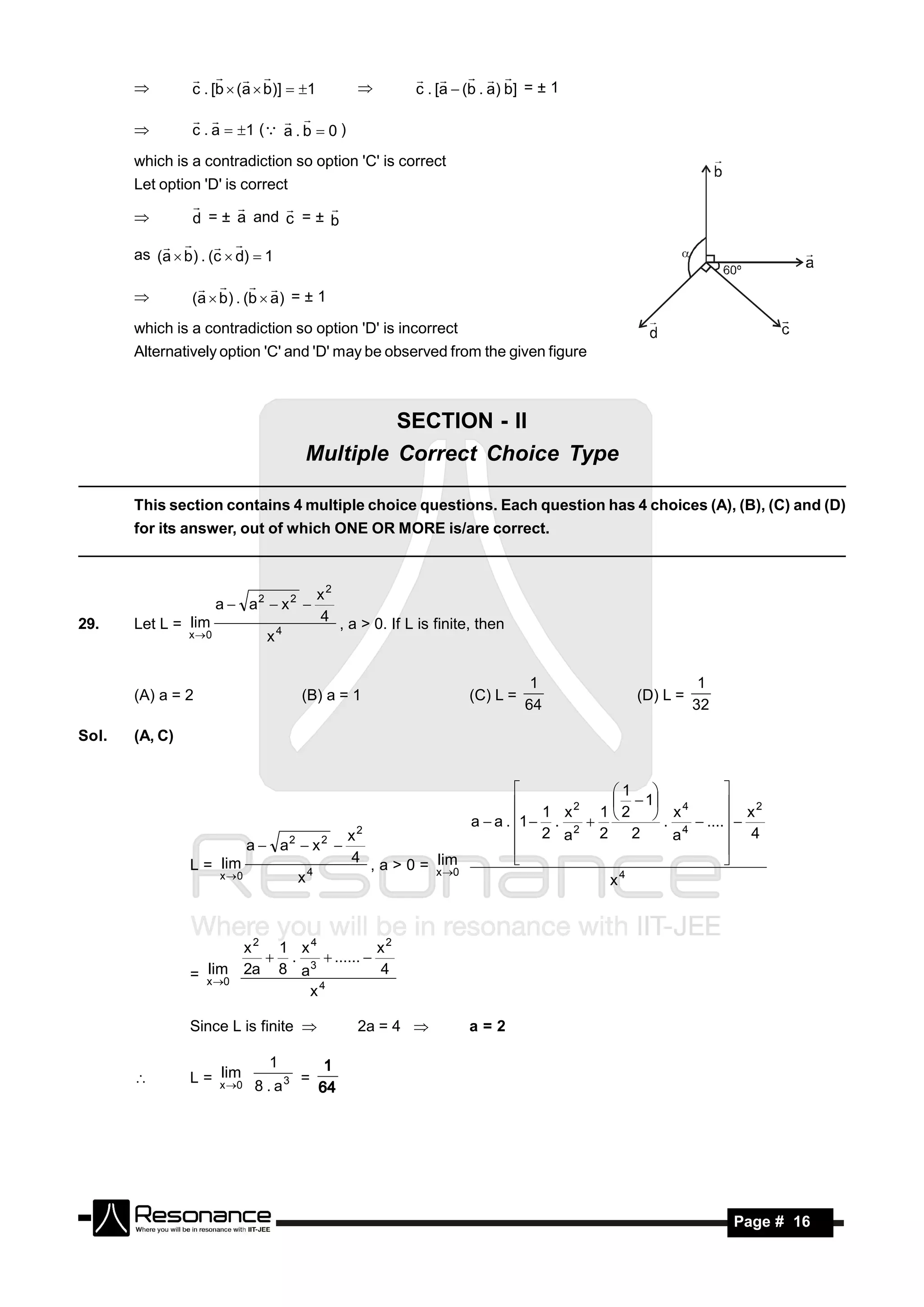 c . [b  (a  b)]  1                   c . [a  (b . a) b] = ± 1
                                                         
                                              

                c . a  1 ( a . b  0 )
                             
       

       which is a contradiction so option 'C' is correct
       Let option 'D' is correct

                d = ± a and c = ± b
                               
       

       as (a  b) . (c  d)  1
               


                (a  b ) . (b  a) = ± 1
                    
       

       which is a contradiction so option 'D' is incorrect
       Alternatively option 'C' and 'D' may be observed from the given figure



                                              SECTION - II
                                     Multiple Correct Choice Type

       This section contains 4 multiple choice questions. Each question has 4 choices (A), (B), (C) and (D)
       for its answer, out of which ONE OR MORE is/are correct.



                                         x2
                       a  a2  x 2 
29.    Let L = lim                       4 , a > 0. If L is finite, then
                x 0          x4


                                                                             1                  1
       (A) a = 2                     (B) a = 1                    (C) L =            (D) L =
                                                                            64                 32

Sol.   (A, C)


                                                                             1 
                                                                  1 x 2 1  2  1 x 4
                                                                                              
                                                                                                x2
                                                         a  a . 1  . 2        .     .... 
                                        x2                        2 a     2     2    a4        4
                         a  a2  x 2 
                L = lim                 4 , a > 0 = lim
                                                                                              
                                  4                 x 0                       4
                                                                                              
                    x 0        x                                            x



                       x2 1 x4            x2
                          . 3  ...... 
                  lim
                = x 0 2a 8 a             4
                                4
                              x

                Since L is finite             2a = 4            a=2

                              1
                    lim
                L = x 0             =
                            8 . a3
                                          1
       
                                         64




        RESONANCE                                                                                   Page # 16
 