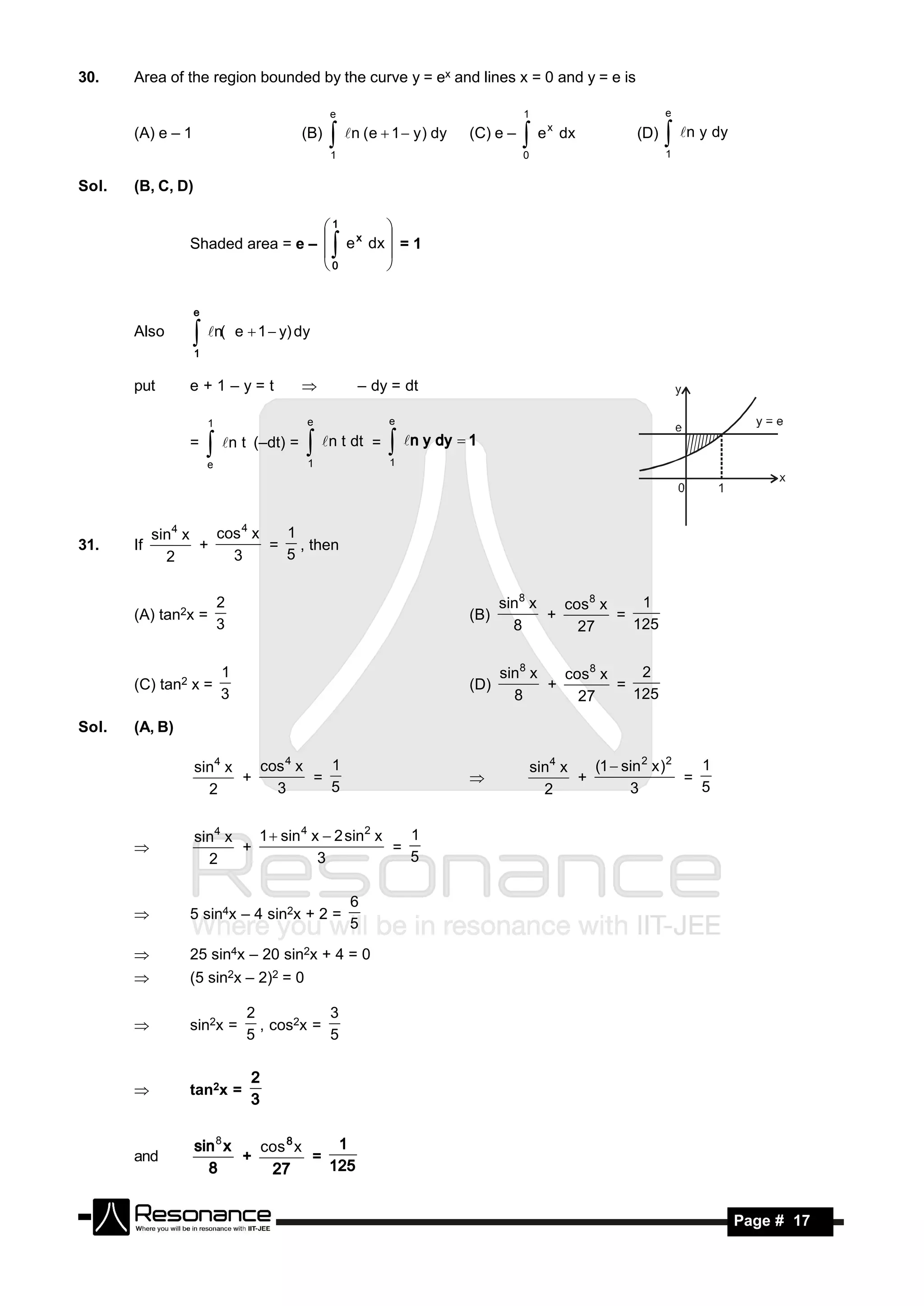 30.    Area of the region bounded by the curve y = ex and lines x = 0 and y = e is

                                                e                               1                         e
                                                                                      x
       (A) e – 1                          (B)    n (e  1  y) dy   (C) e –   e        dx        (D)    n y dy
                                                                                                          1
                                                1                               0


Sol.   (B, C, D)

                                   1
                 Shaded area = e –  e x dx  = 1
                                            
                                              
                                   0       

                   e
       Also         n(       e  1  y) dy
                   1


       put       e+1–y=t                           – dy = dt

                       1                   e               e

                 =                             n t dt =
                        n t (–dt) = 
                       e                   1
                                                            n y dy  1
                                                           1




            sin4 x   cos 4 x  1
31.    If          +         = , then
              2        3      5


                           2                                                sin8 x   cos 8 x    1
       (A) tan2x =                                                    (B)          +         =
                           3                                                  8        27      125


                           1                                                sin8 x   cos 8 x    2
       (C) tan2 x =                                                   (D)          +         =
                           3                                                  8        27      125

Sol.   (A, B)

                   sin4 x   cos 4 x   1                                             sin4 x   (1  sin 2 x )2   1
                          +         =                                                      +                 =
                     2        3       5                                               2            3           5
                                                                      


                   sin4 x   1  sin 4 x  2 sin2 x   1
                          +                        =
                     2                 3             5
       


                                                    6
                 5 sin4x – 4 sin2x + 2 =
                                                    5
       

                25 sin4x – 20 sin2x + 4 = 0
                (5 sin2x – 2)2 = 0

                                2           3
                 sin2x =          , cos2x =
                                5           5
       



                 tan2x =
                                 2
       
                                 3


                   sin 8 x   cos 8 x
       and                 +         =
                                        1
                     8        27       125


        RESONANCE                                                                                                     Page # 17
 