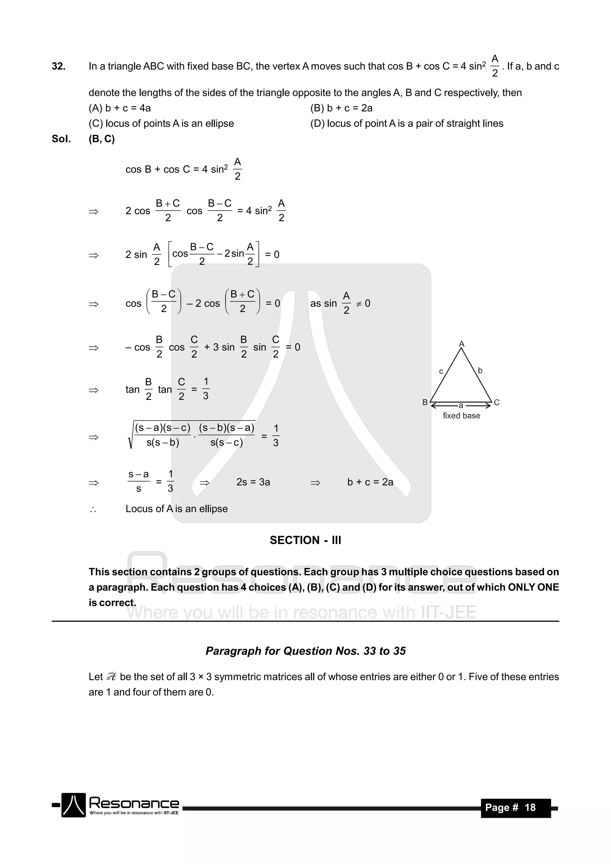 A
32.    In a triangle ABC with fixed base BC, the vertex A moves such that cos B + cos C = 4 sin2            . If a, b and c
                                                                                                          2
       denote the lengths of the sides of the triangle opposite to the angles A, B and C respectively, then
       (A) b + c = 4a                                        (B) b + c = 2a
       (C) locus of points A is an ellipse                   (D) locus of point A is a pair of straight lines
Sol.   (B, C)

                                            A
                 cos B + cos C = 4 sin2
                                            2

                         BC     BC          A
                 2 cos       cos     = 4 sin2
                          2       2           2
       


                         A    BC        A
                2 sin     cos 2  2 sin 2  = 0
                         2                 


                     B C         B  C                           A
                 cos                      =0               as sin     0
                        2           2                              2
                          – 2 cos 
                     

                         B     C         B     C
                           cos   + 3 sin   sin   =0
                         2     2         2     2
                – cos


                       B     C   1
                 tan     tan   =
                       2     2   3
       


                   (s  a)(s  c ) (s  b)(s  a)   1
                                  .               =
                      s(s  b)        s(s  c )     3
       


                  sa   1
                      =                      2s = 3a                  b + c = 2a
                   s    3
                                                           

                Locus of A is an ellipse


                                                   SECTION - III

       This section contains 2 groups of questions. Each group has 3 multiple choice questions based on
       a paragraph. Each question has 4 choices (A), (B), (C) and (D) for its answer, out of which ONLY ONE
       is correct.



                                    Paragraph for Question Nos. 33 to 35

       Let      be the set of all 3 × 3 symmetric matrices all of whose entries are either 0 or 1. Five of these entries
       are 1 and four of them are 0.




        RESONANCE                                                                                       Page # 18
 