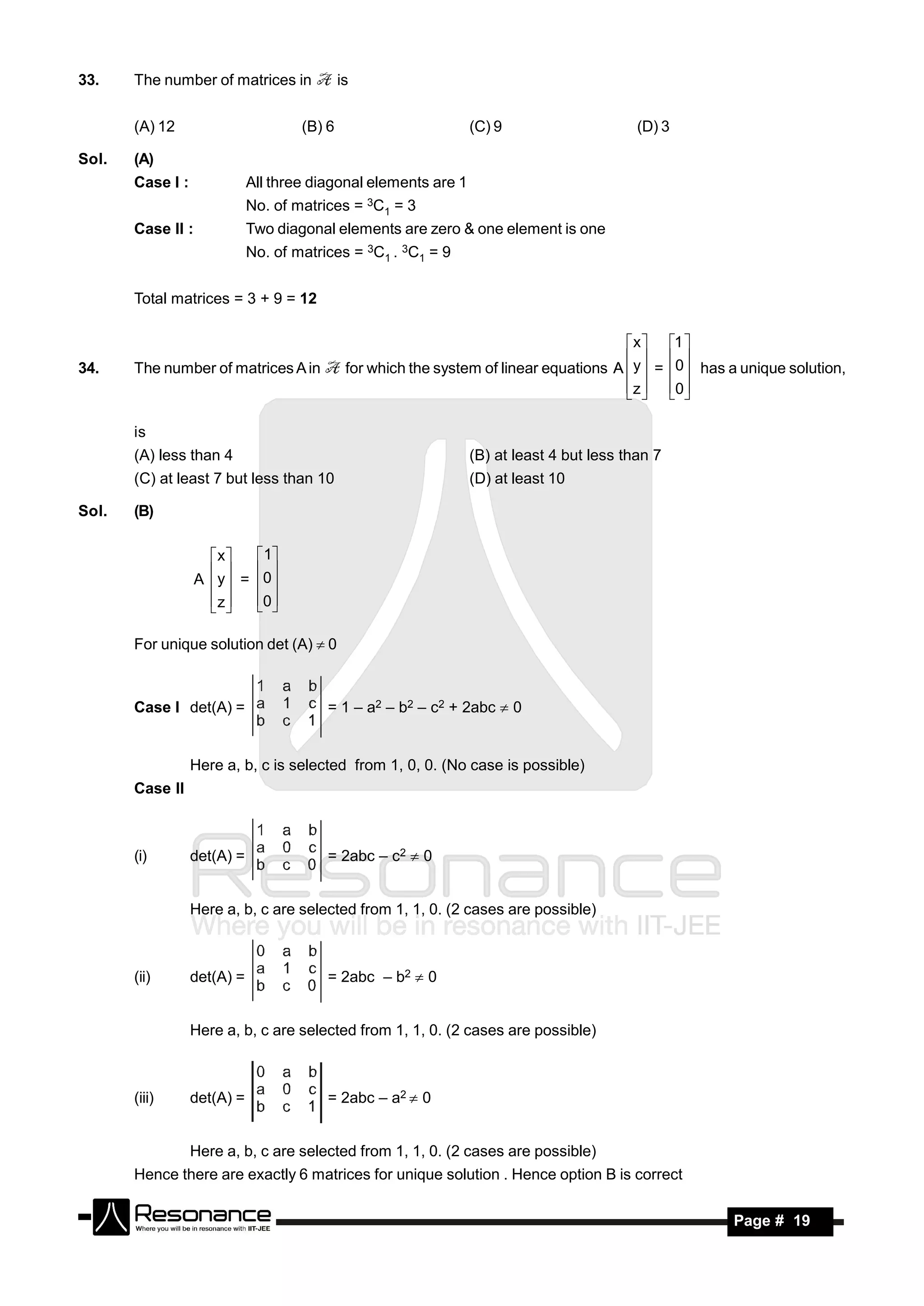 33.    The number of matrices in             is


       (A) 12                        (B) 6                       (C) 9                     (D) 3

Sol.   (A)
       Case I :              All three diagonal elements are 1
                             No. of matrices = 3C1 = 3
       Case II :             Two diagonal elements are zero & one element is one
                             No. of matrices = 3C1 . 3C1 = 9


       Total matrices = 3 + 9 = 12

                                                                                          x  1 
34.    The number of matrices A in            for which the system of linear equations A  y  = 0 has a unique solution,
                                                                                            
                                                                                         z  0
                                                                                            

       is
       (A) less than 4                                           (B) at least 4 but less than 7
       (C) at least 7 but less than 10                           (D) at least 10

Sol.   (B)

                     x     1
                   A  y  = 0
                            
                     z
                           0
                              

       For unique solution det (A) 0



       Case I det(A) =                   = 1 – a2 – b2 – c2 + 2abc  0


                  Here a, b, c is selected from 1, 0, 0. (No case is possible)
       Case II



       (i)        det(A) =               = 2abc – c2  0


                  Here a, b, c are selected from 1, 1, 0. (2 cases are possible)



       (ii)       det(A) =               = 2abc – b2  0


                  Here a, b, c are selected from 1, 1, 0. (2 cases are possible)



       (iii)      det(A) =               = 2abc – a2  0


                  Here a, b, c are selected from 1, 1, 0. (2 cases are possible)
       Hence there are exactly 6 matrices for unique solution . Hence option B is correct

         RESONANCE                                                                                       Page # 19
 