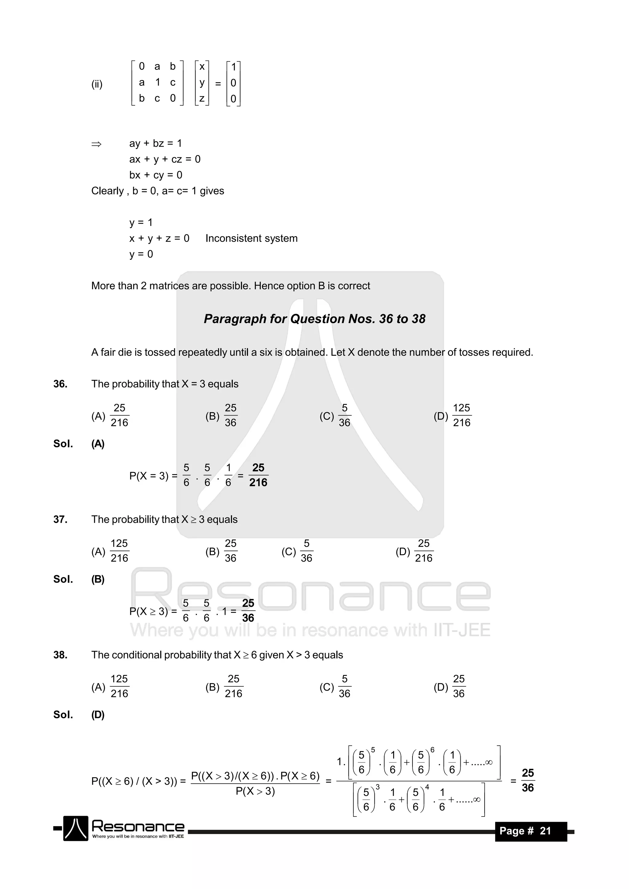 0 a b          x     1
       (ii)         a 1 c            y  = 0
                                          
                    b c 0           z     0
                                 
                                
                                           


                   ay + bz = 1
                    ax + y + cz = 0
                    bx + cy = 0
       Clearly , b = 0, a= c= 1 gives


                    y=1
                    x+y+z=0            Inconsistent system
                    y=0


       More than 2 matrices are possible. Hence option B is correct


                                       Paragraph for Question Nos. 36 to 38

       A fair die is tossed repeatedly until a six is obtained. Let X denote the number of tosses required.


36.    The probability that X = 3 equals

               25                            25                          5                      125
       (A)                             (B)                        (C)                     (D)
              216                            36                         36                      216

Sol.   (A)

                                  5 5   1
                    P(X = 3) =     .  .   =
                                             25
                                  6 6 6     216


37.    The probability that X  3 equals

              125                            25               5                      25
       (A)                             (B)            (C)                     (D)
              216                            36              36                     216

Sol.   (B)

                                  5 5
                    P(X  3) =     .  .1=
                                          25
                                  6 6     36


38.    The conditional probability that X  6 given X > 3 equals

              125                             25                         5                      25
       (A)                             (B)                        (C)                     (D)
              216                            216                        36                      36

Sol.   (D)


                                                                       5  5  1   5  6  1 
                                                                  1 .   .      .    .....
                                                                                                        
                                                                       6   6   6   6 
                                                                                                        
       P((X  6) / (X > 3)) =
                              P(( X  3) /( X  6)) . P( X  6) =                                      
                                                                                                        
                                                                                                            =
                                                                                                                25
                                         P( X  3)                       5  3 1  5  4 1
                                                                          .    .  ...... 
                                                                                                               36

                                                                         6  6  6  6
                                                                                                  
                                                                                                   
        RESONANCE                                                                                       Page # 21
 