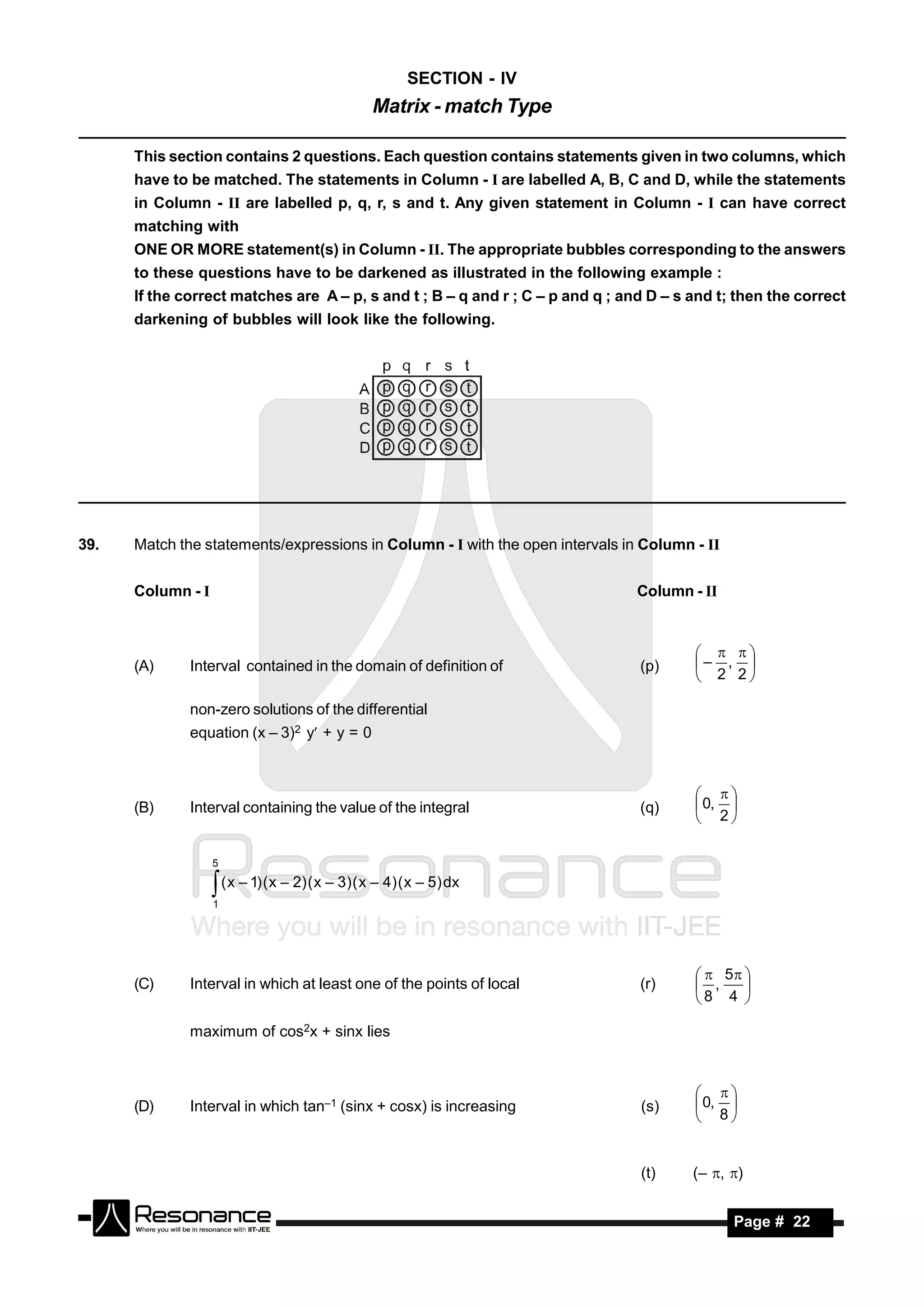 SECTION - IV
                                                  Matrix - match Type

      This section contains 2 questions. Each question contains statements given in two columns, which
      have to be matched. The statements in Column - I are labelled A, B, C and D, while the statements
      in Column - II are labelled p, q, r, s and t. Any given statement in Column - I can have correct
      matching with
      ONE OR MORE statement(s) in Column - II. The appropriate bubbles corresponding to the answers
      to these questions have to be darkened as illustrated in the following example :
      If the correct matches are A – p, s and t ; B – q and r ; C – p and q ; and D – s and t; then the correct
      darkening of bubbles will look like the following.




39.   Match the statements/expressions in Column - I with the open intervals in Column - II


      Column - I                                                                Column - II



      (A)     Interval contained in the domain of definition of                 (p)     – , 
                                                                                          
                                                                                         2 2

              non-zero solutions of the differential
              equation (x – 3)2 y + y = 0



      (B)     Interval containing the value of the integral                     (q)      0, 
                                                                                         
                                                                                         2

                   5

                    ( x – 1) ( x – 2) ( x – 3) ( x – 4) ( x – 5) dx
                   1




                                                                                          5 
      (C)     Interval in which at least one of the points of local             (r)      ,
                                                                                        8 4 
                                                                                               


              maximum of cos2x + sinx lies



      (D)     Interval in which tan–1 (sinx + cosx) is increasing               (s)      0, 
                                                                                         
                                                                                         8


                                                                                (t)     (– , )


       RESONANCE                                                                              Page # 22
 