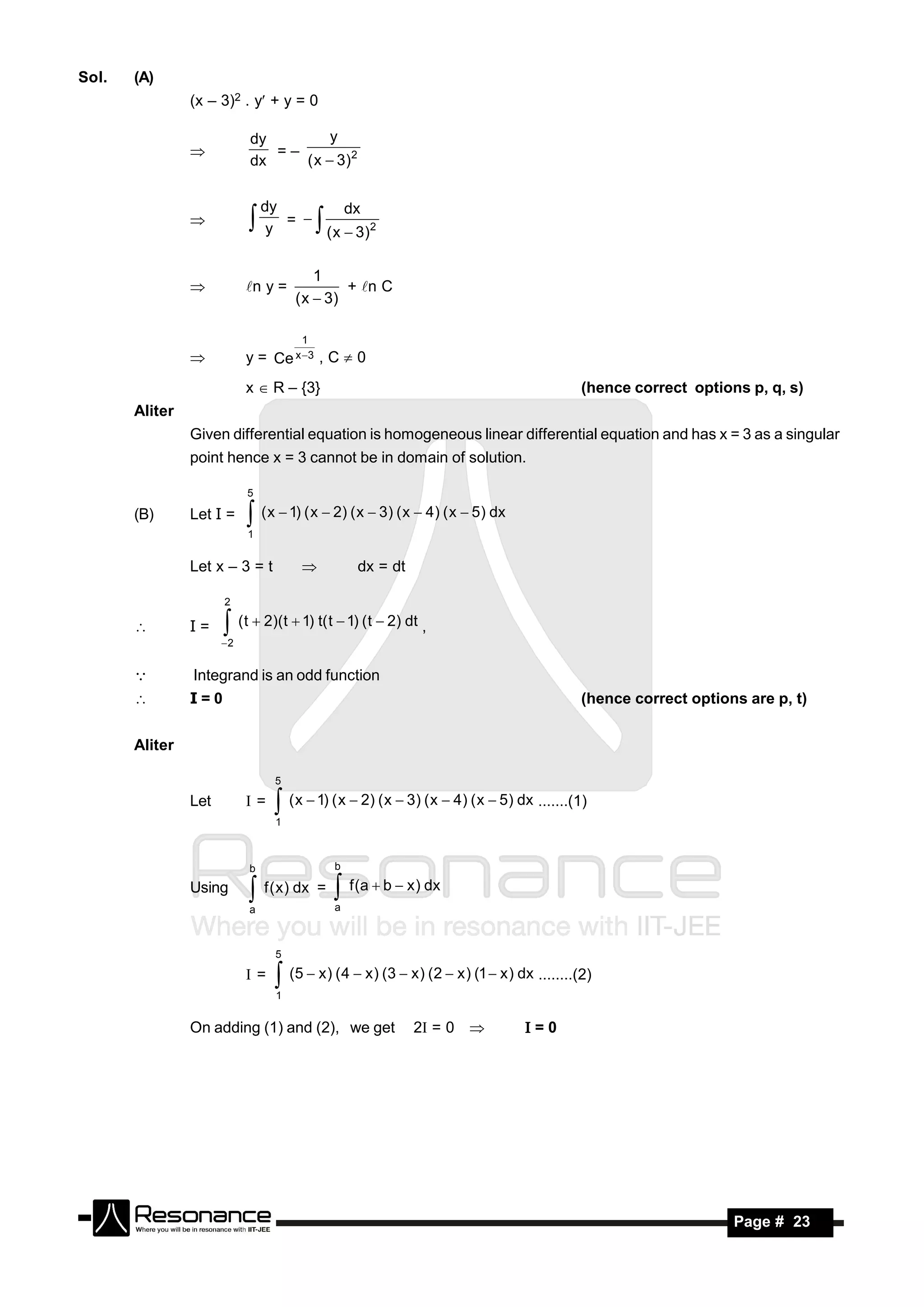 Sol.   (A)
                (x – 3)2 . y + y = 0

                           dy         y
                              =–
                           dx    ( x  3)2
                


                               dy         dx
                                  = 
                                y     ( x  3)2
                                        
                                         1
                           n y =             + n C
                                     ( x  3)
                


                                      1
                          y = Ce x 3 , C  0
                           x  R – {3}                                                    (hence correct options p, q, s)
       Aliter
                Given differential equation is homogeneous linear differential equation and has x = 3 as a singular
                point hence x = 3 cannot be in domain of solution.

                           5

       (B)      Let I =     ( x  1) ( x  2) ( x  3) ( x  4) ( x  5) dx
                           1


                Let x – 3 = t                    dx = dt

                      2

               I=     (t  2)(t  1) t( t  1) (t  2) dt ,
                      2


               Integrand is an odd function
               I=0                                                                       (hence correct options are p, t)


       Aliter

                                 5

                Let        =    ( x  1) ( x  2) ( x  3) ( x  4) ( x  5) dx .......(1)
                                 1



                           b                  b

                Using       f ( x) dx =  f (a  b  x) dx
                           a                  a



                                 5

                           =    (5  x) (4  x) (3  x) (2  x ) (1  x ) dx ........(2)
                                 1


                On adding (1) and (2), we get               2 = 0             =0




        RESONANCE                                                                                              Page # 23
 