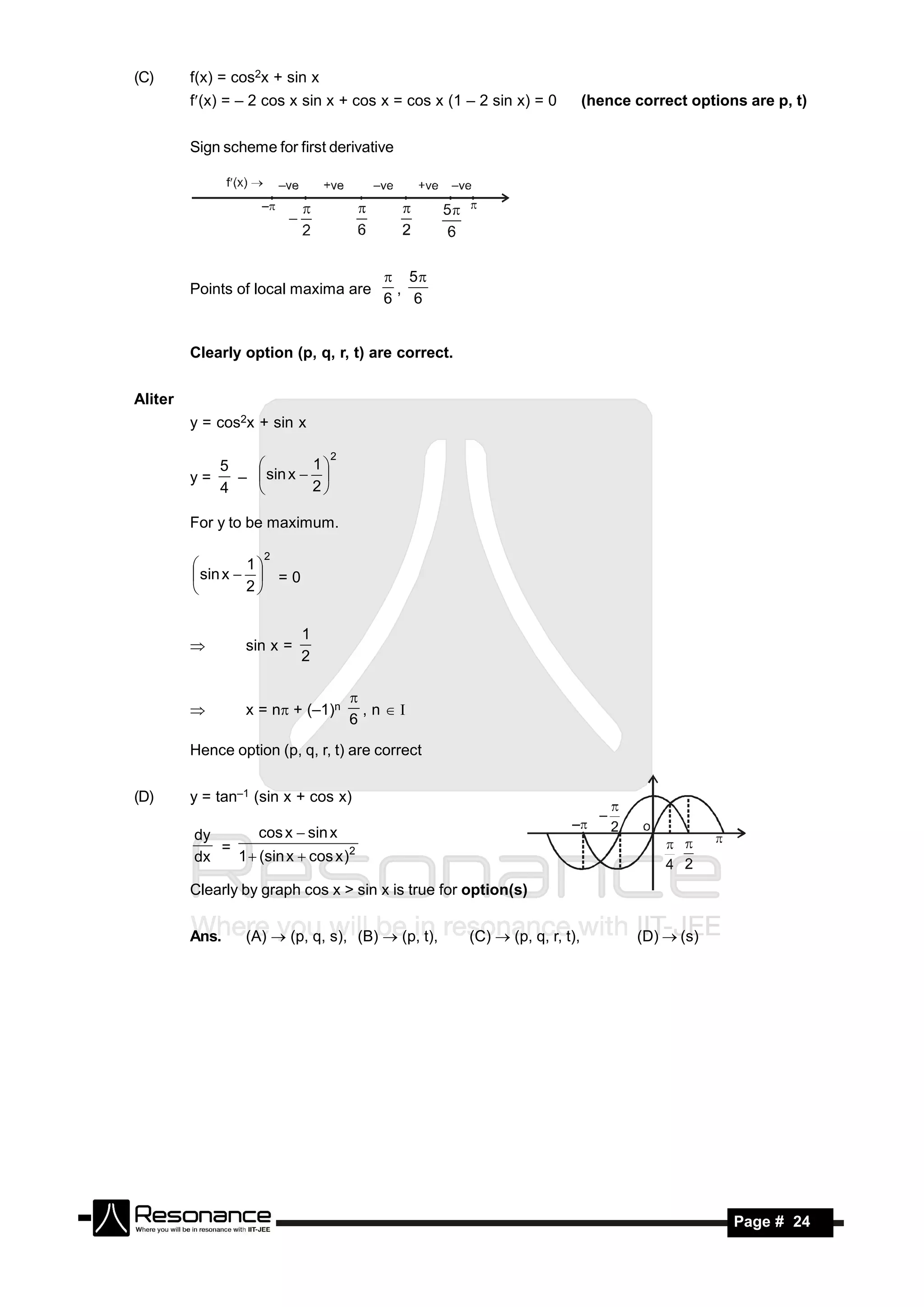 (C)      f(x) = cos2x + sin x
         f(x) = – 2 cos x sin x + cos x = cos x (1 – 2 sin x) = 0        (hence correct options are p, t)


         Sign scheme for first derivative




                                          5
         Points of local maxima are       ,
                                         6 6


         Clearly option (p, q, r, t) are correct.


Aliter
         y = cos2x + sin x

                                2
            5            1
         y=   –  sin x  
                
            4           2

         For y to be maximum.

                    2
                  1
          sin x   = 0
         
                 2


                           1
                 sin x =
                           2
         



                 x = n + (–1)n       , n 
                                    
                                    6
         

         Hence option (p, q, r, t) are correct


(D)      y = tan–1 (sin x + cos x)

         dy       cos x  sin x
            =
         dx   1  (sin x  cos x )2

         Clearly by graph cos x > sin x is true for option(s)


         Ans.    (A)  (p, q, s), (B)  (p, t),     (C)  (p, q, r, t),          (D)  (s)




 RESONANCE                                                                                     Page # 24
 