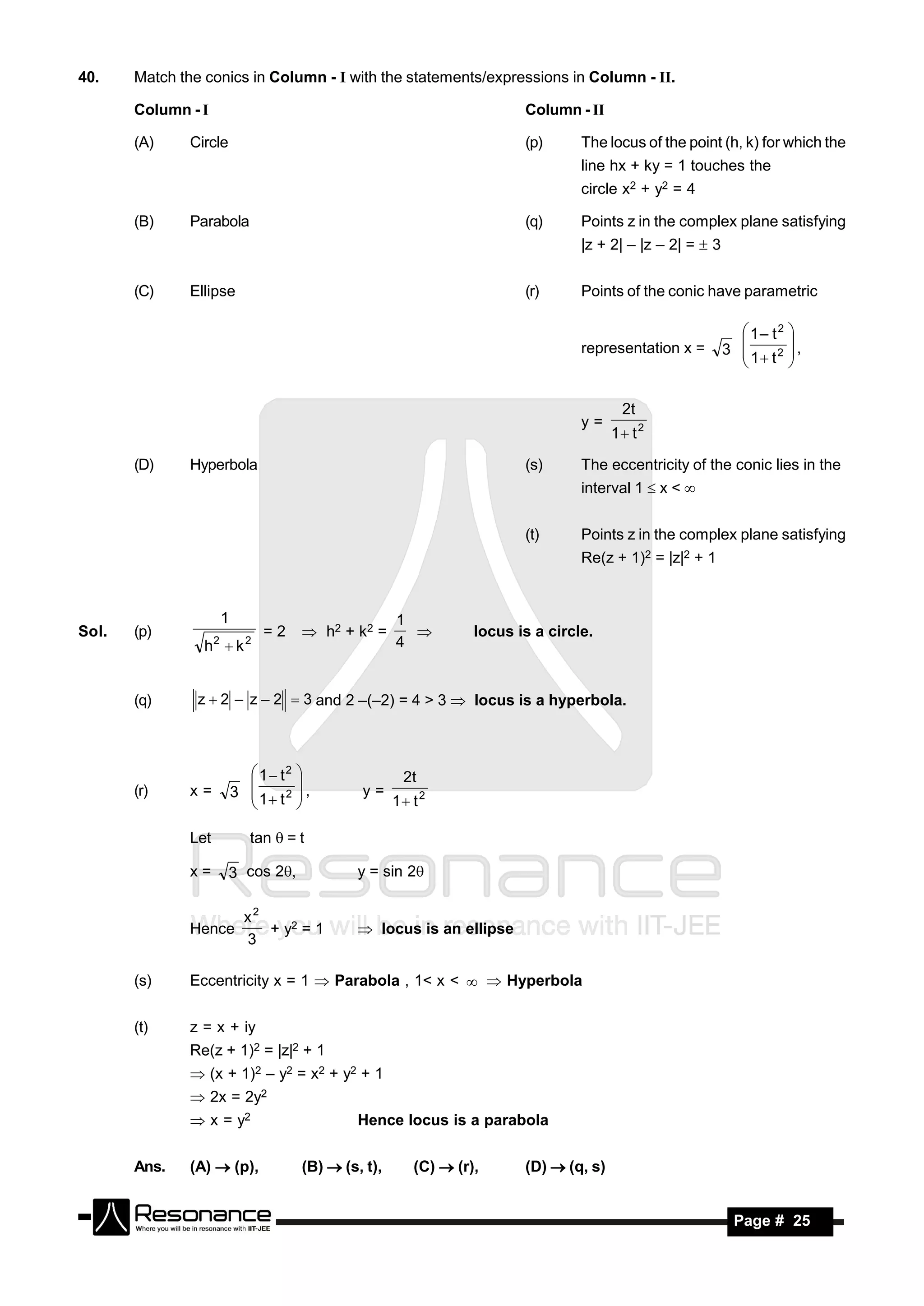 40.    Match the conics in Column - I with the statements/expressions in Column - II.

       Column - I                                                           Column - II

       (A)     Circle                                                       (p)      The locus of the point (h, k) for which the
                                                                                     line hx + ky = 1 touches the
                                                                                     circle x2 + y2 = 4

       (B)     Parabola                                                     (q)      Points z in the complex plane satisfying
                                                                                     |z + 2| – |z – 2| =  3


       (C)     Ellipse                                                      (r)      Points of the conic have parametric

                                                                                                                  1– t2 
                                                                                     representation x =        3 
                                                                                                                          ,
                                                                                                                   1 t 2 
                                                                                                                 
                                                                                                                         


                                                                                             2t
                                                                                     y=
                                                                                           1 t 2

       (D)     Hyperbola                                                    (s)      The eccentricity of the conic lies in the
                                                                                     interval 1  x < 


                                                                            (t)      Points z in the complex plane satisfying
                                                                                     Re(z + 1)2 = |z|2 + 1


                         1                               1
Sol.   (p)                         =2     h2 + k2 =                 locus is a circle.
                 h k2         2                         4
                                                           



       (q)      z  2 – z – 2  3 and 2 –(–2) = 4 > 3  locus is a hyperbola.



                                1 t2                    2t
       (r)     x=            3  1 t 2  ,       y=
                                                         1 t 2
                                       
                                       

               Let              tan =t

               x=        3 cos 2                y = sin 2

                               x2
               Hence              + y2 = 1         locus is an ellipse
                               3

       (s)     Eccentricity x = 1  Parabola , 1< x <   Hyperbola


       (t)     z = x + iy
               Re(z + 1)2 = |z|2 + 1
                (x + 1)2 – y2 = x2 + y2 + 1
                2x = 2y2
                x = y2                           Hence locus is a parabola


       Ans.    (A)  (p),                (B)  (s, t),      (C)  (r),      (D)  (q, s)


        RESONANCE                                                                                               Page # 25
 