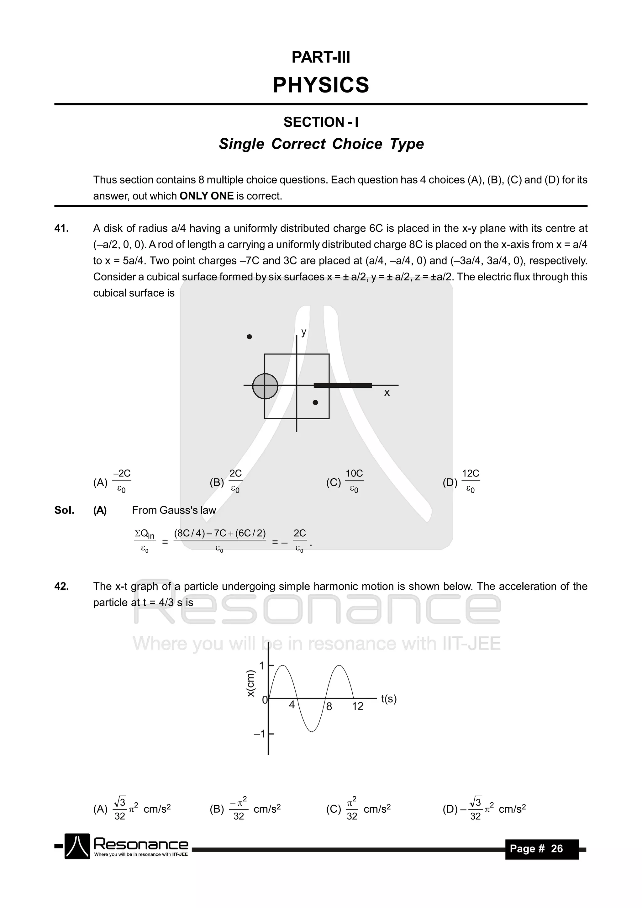 PART-III
                                                          PHYSICS
                                                          SECTION - I
                                      Single Correct Choice Type

       Thus section contains 8 multiple choice questions. Each question has 4 choices (A), (B), (C) and (D) for its
       answer, out which ONLY ONE is correct.


41.    A disk of radius a/4 having a uniformly distributed charge 6C is placed in the x-y plane with its centre at
       (–a/2, 0, 0). A rod of length a carrying a uniformly distributed charge 8C is placed on the x-axis from x = a/4
       to x = 5a/4. Two point charges –7C and 3C are placed at (a/4, –a/4, 0) and (–3a/4, 3a/4, 0), respectively.
       Consider a cubical surface formed by six surfaces x = ± a/2, y = ± a/2, z = ±a/2. The electric flux through this
       cubical surface is




             2C                         2C                           10C                 12C
       (A)                        (B)                         (C)                  (D) 
             0                           0                            0                     0

Sol.   (A)         From Gauss's law

                   Qin  (8C / 4 ) – 7C  (6C / 2)    2C
                    0 =             0            =–  .
                                                       0




42.    The x-t graph of a particle undergoing simple harmonic motion is shown below. The acceleration of the
       particle at t = 4/3 s is




                                                      1
                                              x(cm)




                                                      0                     t(s)
                                                           4    8      12

                                                  –1




              3 2                         2                         2                       3 2
       (A)       cm/s2            (B)        cm/s2             (C)      cm/s2        (D) –       cm/s2
             32                           32                          32                      32


        RESONANCE                                                                                    Page # 26
 