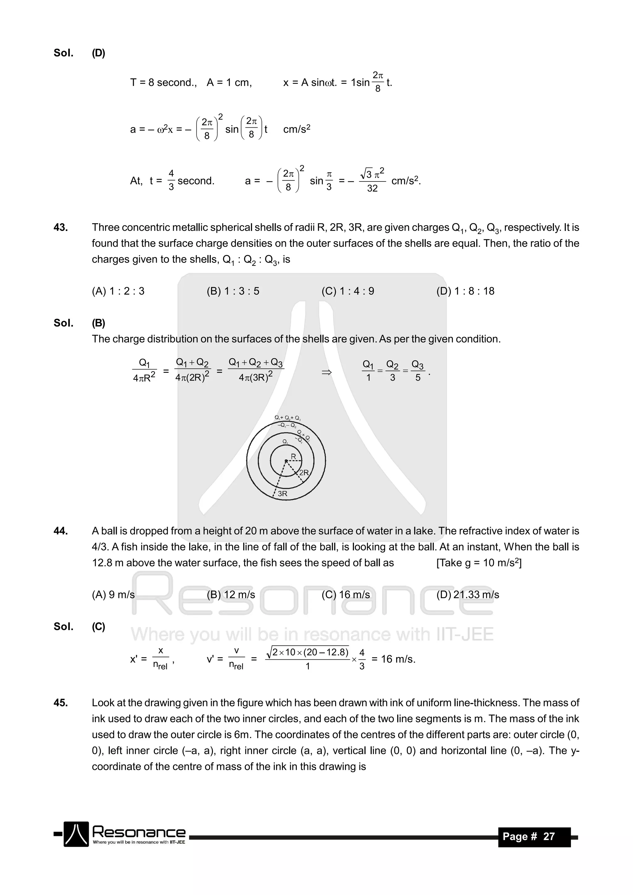 Sol.   (D)

                                                                                               2
                T = 8 second., A = 1 cm,                            x = A sint. = 1sin           t.
                                                                                               8

                                              2
                                        2       2 
                a = – 2x = –               sin     t           cm/s2
                                        8        8 


                                                                            2
                                4                                   2                     3 2
                At, t =           second.               a= –                   sin     =–        cm/s2.
                                                                                      
                                3                                   8               3      32
                                                                        



43.    Three concentric metallic spherical shells of radii R, 2R, 3R, are given charges Q1, Q2, Q3, respectively. It is
       found that the surface charge densities on the outer surfaces of the shells are equal. Then, the ratio of the
       charges given to the shells, Q1 : Q2 : Q3, is


       (A) 1 : 2 : 3                      (B) 1 : 3 : 5                           (C) 1 : 4 : 9            (D) 1 : 8 : 18


Sol.   (B)
       The charge distribution on the surfaces of the shells are given. As per the given condition.

                   Q1            Q1  Q2          Q1  Q2  Q3                               Q1 Q2 Q3
                            =                 =                                                        .
                 4R    2        4 ( 2R )2            4 (3R )2                             1   3   5
                                                                                                 




44.    A ball is dropped from a height of 20 m above the surface of water in a lake. The refractive index of water is
       4/3. A fish inside the lake, in the line of fall of the ball, is looking at the ball. At an instant, When the ball is
       12.8 m above the water surface, the fish sees the speed of ball as                                  [Take g = 10 m/s2]


       (A) 9 m/s                          (B) 12 m/s                              (C) 16 m/s               (D) 21.33 m/s


Sol.   (C)

                            x                      v           2  10  ( 20 – 12 .8) 4
                x' = n ,                  v' = n    =                                    = 16 m/s.
                      rel                       rel                      1             3
                                                                                     



45.    Look at the drawing given in the figure which has been drawn with ink of uniform line-thickness. The mass of
       ink used to draw each of the two inner circles, and each of the two line segments is m. The mass of the ink
       used to draw the outer circle is 6m. The coordinates of the centres of the different parts are: outer circle (0,
       0), left inner circle (–a, a), right inner circle (a, a), vertical line (0, 0) and horizontal line (0, –a). The y-
       coordinate of the centre of mass of the ink in this drawing is




        RESONANCE                                                                                                           Page # 27
 